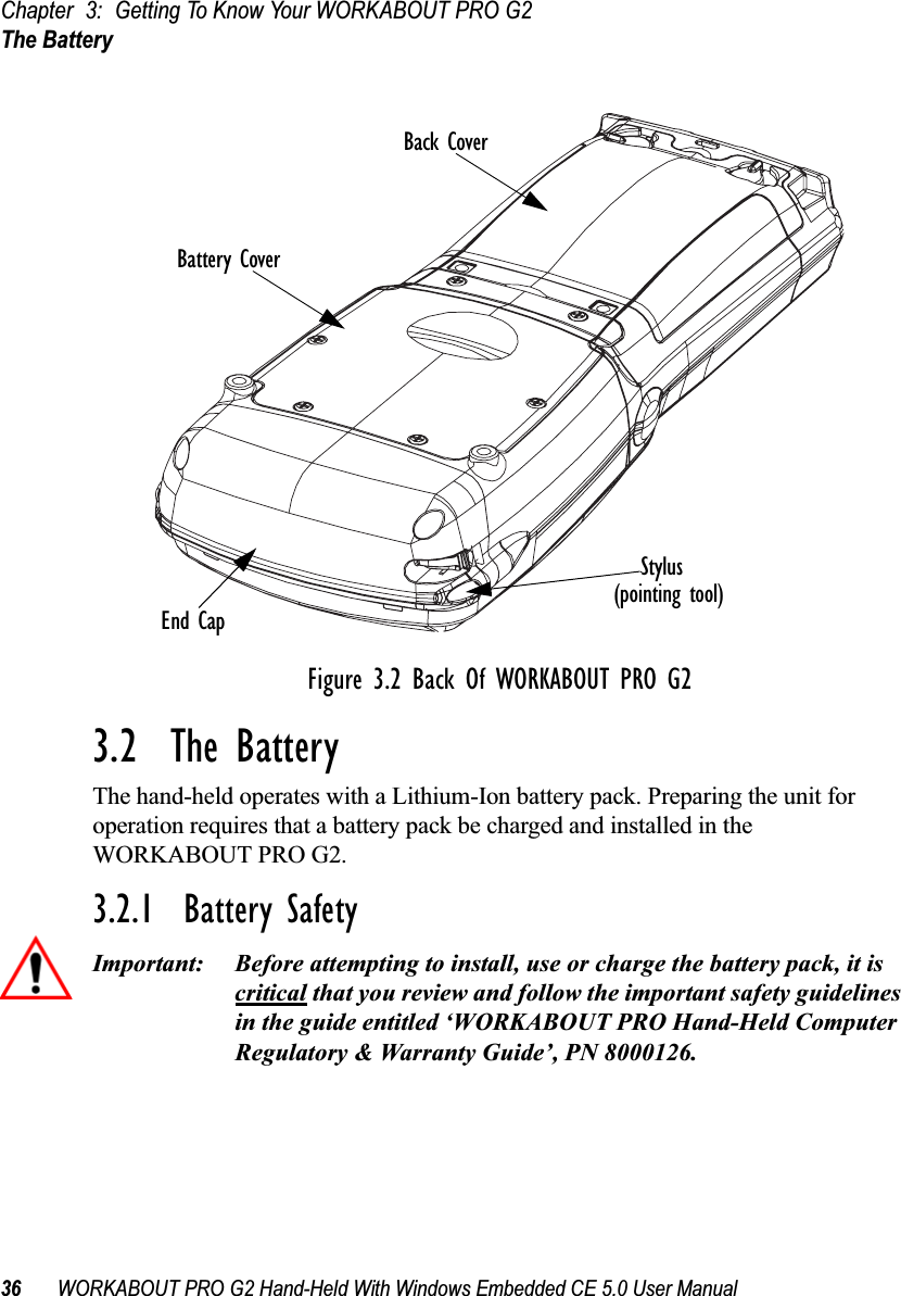 Chapter 3: Getting To Know Your WORKABOUT PRO G2The Battery36 WORKABOUT PRO G2 Hand-Held With Windows Embedded CE 5.0 User ManualFigure 3.2 Back Of WORKABOUT PRO G23.2  The BatteryThe hand-held operates with a Lithium-Ion battery pack. Preparing the unit for operation requires that a battery pack be charged and installed in the WORKABOUT PRO G2.3.2.1  Battery SafetyImportant: Before attempting to install, use or charge the battery pack, it is critical that you review and follow the important safety guidelines in the guide entitled ‘WORKABOUT PRO Hand-Held Computer Regulatory &amp; Warranty Guide’, PN 8000126.Stylus(Pointing Tool)Scanner WindowBattery PackTether PortWarning LabelBattery CoverBack CoverEnd CapStylus(pointing tool)