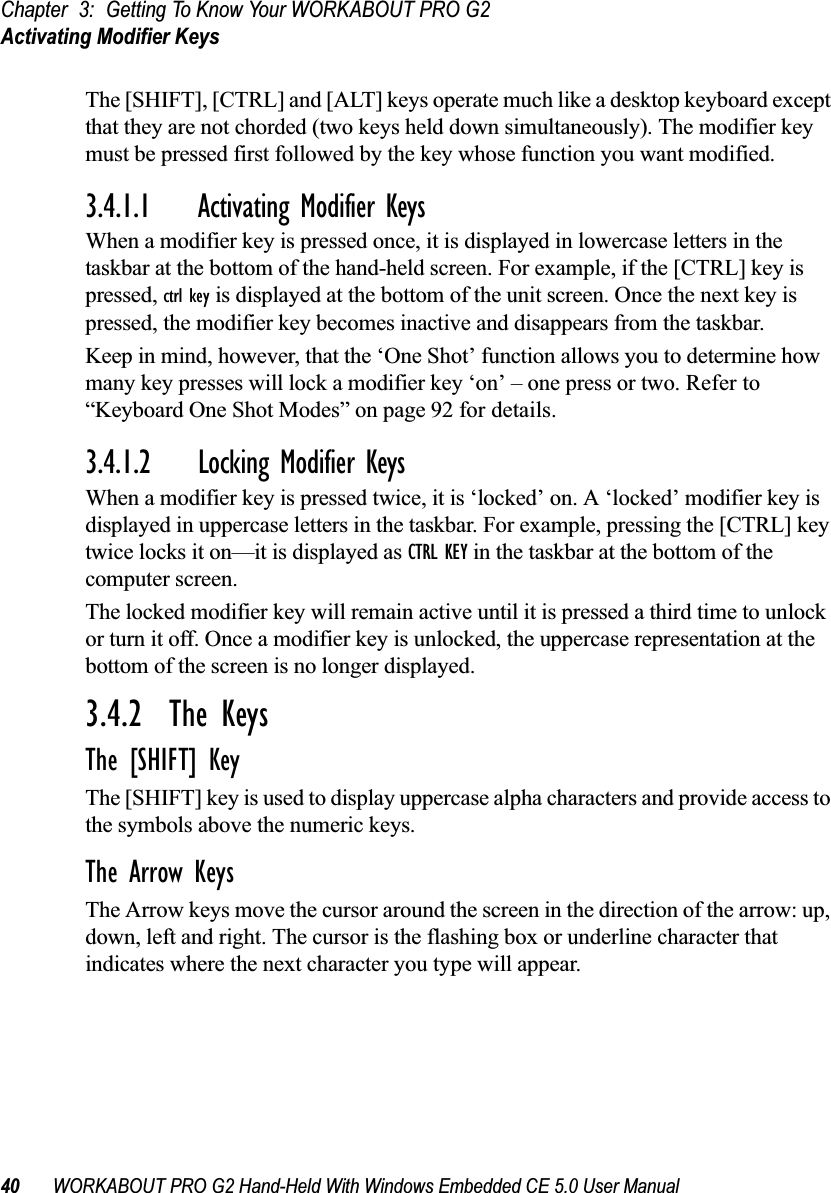 Chapter 3: Getting To Know Your WORKABOUT PRO G2Activating Modifier Keys40 WORKABOUT PRO G2 Hand-Held With Windows Embedded CE 5.0 User ManualThe [SHIFT], [CTRL] and [ALT] keys operate much like a desktop keyboard except that they are not chorded (two keys held down simultaneously). The modifier key must be pressed first followed by the key whose function you want modified.3.4.1.1 Activating Modifier KeysWhen a modifier key is pressed once, it is displayed in lowercase letters in the taskbar at the bottom of the hand-held screen. For example, if the [CTRL] key is pressed, ctrl key is displayed at the bottom of the unit screen. Once the next key is pressed, the modifier key becomes inactive and disappears from the taskbar. Keep in mind, however, that the ‘One Shot’ function allows you to determine how many key presses will lock a modifier key ‘on’ – one press or two. Refer to “Keyboard One Shot Modes” on page 92 for details.3.4.1.2 Locking Modifier KeysWhen a modifier key is pressed twice, it is ‘locked’ on. A ‘locked’ modifier key is displayed in uppercase letters in the taskbar. For example, pressing the [CTRL] key twice locks it on—it is displayed as CTRL KEY in the taskbar at the bottom of the computer screen.The locked modifier key will remain active until it is pressed a third time to unlock or turn it off. Once a modifier key is unlocked, the uppercase representation at the bottom of the screen is no longer displayed.3.4.2  The KeysThe [SHIFT] KeyThe [SHIFT] key is used to display uppercase alpha characters and provide access to the symbols above the numeric keys.The Arrow KeysThe Arrow keys move the cursor around the screen in the direction of the arrow: up, down, left and right. The cursor is the flashing box or underline character that indicates where the next character you type will appear.