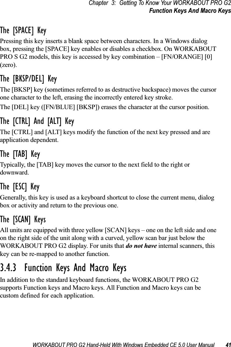 WORKABOUT PRO G2 Hand-Held With Windows Embedded CE 5.0 User Manual 41Chapter 3: Getting To Know Your WORKABOUT PRO G2Function Keys And Macro KeysThe [SPACE] KeyPressing this key inserts a blank space between characters. In a Windows dialog box, pressing the [SPACE] key enables or disables a checkbox. On WORKABOUT PRO S G2 models, this key is accessed by key combination – [FN/ORANGE] [0] (zero).The [BKSP/DEL] KeyThe [BKSP] key (sometimes referred to as destructive backspace) moves the cursor one character to the left, erasing the incorrectly entered key stroke. The [DEL] key ([FN/BLUE] [BKSP]) erases the character at the cursor position.The [CTRL] And [ALT] KeyThe [CTRL] and [ALT] keys modify the function of the next key pressed and are application dependent. The [TAB] KeyTypically, the [TAB] key moves the cursor to the next field to the right or downward.The [ESC] KeyGenerally, this key is used as a keyboard shortcut to close the current menu, dialog box or activity and return to the previous one.The [SCAN] KeysAll units are equipped with three yellow [SCAN] keys – one on the left side and one on the right side of the unit along with a curved, yellow scan bar just below the WORKABOUT PRO G2 display. For units that do not have internal scanners, this key can be re-mapped to another function.3.4.3  Function Keys And Macro KeysIn addition to the standard keyboard functions, the WORKABOUT PRO G2 supports Function keys and Macro keys. All Function and Macro keys can be custom defined for each application. 