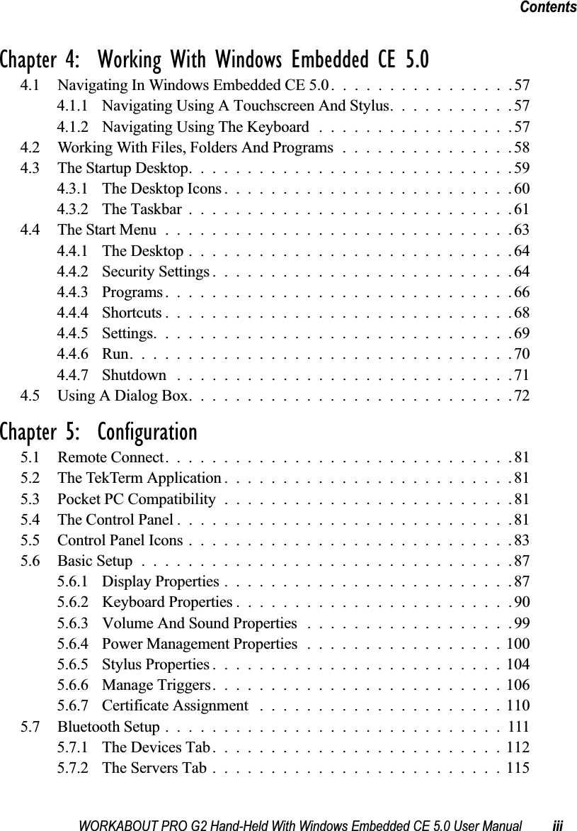 WORKABOUT PRO G2 Hand-Held With Windows Embedded CE 5.0 User Manual iiiContentsChapter 4:  Working With Windows Embedded CE 5.04.1 Navigating In Windows Embedded CE 5.0................574.1.1 Navigating Using A Touchscreen And Stylus...........574.1.2 Navigating Using The Keyboard . ................574.2 Working With Files, Folders And Programs...............584.3 The Startup Desktop............................594.3.1 The Desktop Icons.........................604.3.2 The Taskbar............................614.4 The Start Menu..............................634.4.1 The Desktop............................644.4.2 Security Settings..........................644.4.3 Programs..............................664.4.4 Shortcuts..............................684.4.5 Settings...............................694.4.6 Run.................................704.4.7 Shutdown .............................714.5 Using A Dialog Box............................72Chapter 5:  Configuration5.1 Remote Connect. .............................815.2 The TekTerm Application.........................815.3 Pocket PC Compatibility.........................815.4 The Control Panel.............................815.5 Control Panel Icons............................835.6 Basic Setup................................875.6.1 Display Properties.........................875.6.2 Keyboard Properties . .......................905.6.3 Volume And Sound Properties . . ................995.6.4 Power Management Properties.................1005.6.5 Stylus Properties.........................1045.6.6 Manage Triggers.........................1065.6.7 Certificate Assignment .....................1105.7 Bluetooth Setup.............................1115.7.1 The Devices Tab.........................1125.7.2 The Servers Tab.........................115