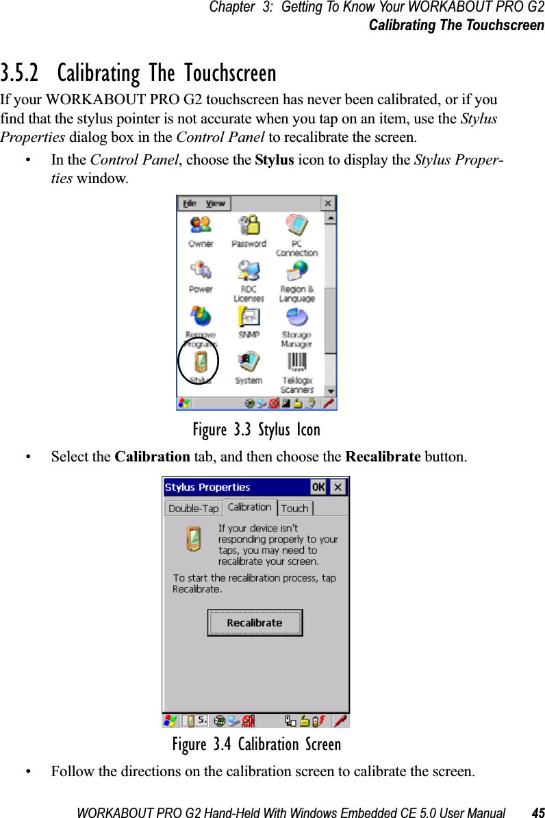 WORKABOUT PRO G2 Hand-Held With Windows Embedded CE 5.0 User Manual 45Chapter 3: Getting To Know Your WORKABOUT PRO G2Calibrating The Touchscreen3.5.2  Calibrating The TouchscreenIf your WORKABOUT PRO G2 touchscreen has never been calibrated, or if you find that the stylus pointer is not accurate when you tap on an item, use the Stylus Properties dialog box in the Control Panel to recalibrate the screen.•In the Control Panel, choose the Stylus icon to display the Stylus Proper-ties window.Figure 3.3 Stylus Icon• Select the Calibration tab, and then choose the Recalibrate button.Figure 3.4 Calibration Screen• Follow the directions on the calibration screen to calibrate the screen.