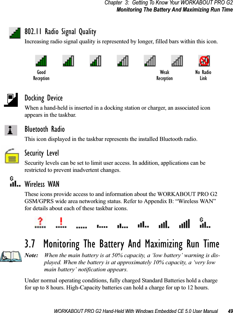 WORKABOUT PRO G2 Hand-Held With Windows Embedded CE 5.0 User Manual 49Chapter 3: Getting To Know Your WORKABOUT PRO G2Monitoring The Battery And Maximizing Run Time802.11 Radio Signal QualityIncreasing radio signal quality is represented by longer, filled bars within this icon.Docking DeviceWhen a hand-held is inserted in a docking station or charger, an associated icon appears in the taskbar.Bluetooth RadioThis icon displayed in the taskbar represents the installed Bluetooth radio.Security LevelSecurity levels can be set to limit user access. In addition, applications can be restricted to prevent inadvertent changes.Wireless WANThese icons provide access to and information about the WORKABOUT PRO G2 GSM/GPRS wide area networking status. Refer to Appendix B: “Wireless WAN” for details about each of these taskbar icons.3.7  Monitoring The Battery And Maximizing Run TimeNote: When the main battery is at 50% capacity, a ‘low battery’ warning is dis-played. When the battery is at approximately 10% capacity, a ‘very low main battery’ notification appears.Under normal operating conditions, fully charged Standard Batteries hold a charge for up to 8 hours. High-Capacity batteries can hold a charge for up to 12 hours. Good No RadioReceptionWeakReception Link