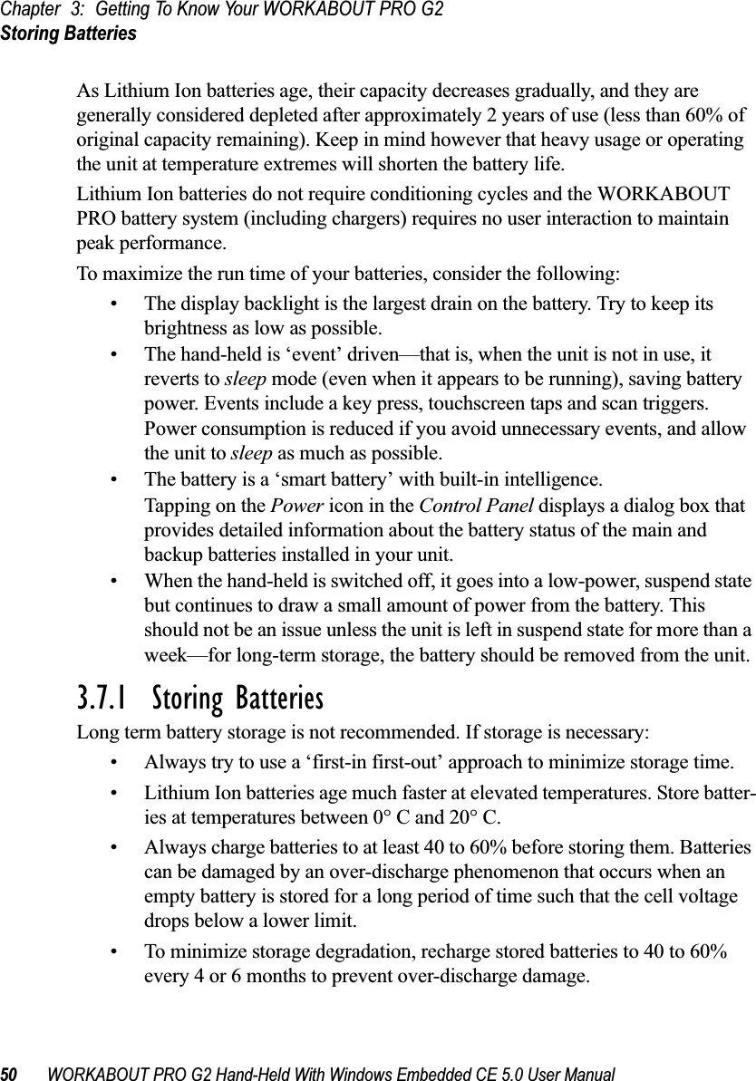 Chapter 3: Getting To Know Your WORKABOUT PRO G2Storing Batteries50 WORKABOUT PRO G2 Hand-Held With Windows Embedded CE 5.0 User ManualAs Lithium Ion batteries age, their capacity decreases gradually, and they are generally considered depleted after approximately 2 years of use (less than 60% of original capacity remaining). Keep in mind however that heavy usage or operating the unit at temperature extremes will shorten the battery life.Lithium Ion batteries do not require conditioning cycles and the WORKABOUT PRO battery system (including chargers) requires no user interaction to maintain peak performance.To maximize the run time of your batteries, consider the following:• The display backlight is the largest drain on the battery. Try to keep its brightness as low as possible. • The hand-held is ‘event’ driven—that is, when the unit is not in use, it reverts to sleep mode (even when it appears to be running), saving battery power. Events include a key press, touchscreen taps and scan triggers. Power consumption is reduced if you avoid unnecessary events, and allow the unit to sleep as much as possible.• The battery is a ‘smart battery’ with built-in intelligence. Tapping on the Power icon in the Control Panel displays a dialog box that provides detailed information about the battery status of the main and backup batteries installed in your unit. • When the hand-held is switched off, it goes into a low-power, suspend state but continues to draw a small amount of power from the battery. This should not be an issue unless the unit is left in suspend state for more than a week—for long-term storage, the battery should be removed from the unit.3.7.1  Storing BatteriesLong term battery storage is not recommended. If storage is necessary:• Always try to use a ‘first-in first-out’ approach to minimize storage time.• Lithium Ion batteries age much faster at elevated temperatures. Store batter-ies at temperatures between 0° C and 20° C. • Always charge batteries to at least 40 to 60% before storing them. Batteries can be damaged by an over-discharge phenomenon that occurs when an empty battery is stored for a long period of time such that the cell voltage drops below a lower limit. • To minimize storage degradation, recharge stored batteries to 40 to 60% every 4 or 6 months to prevent over-discharge damage.