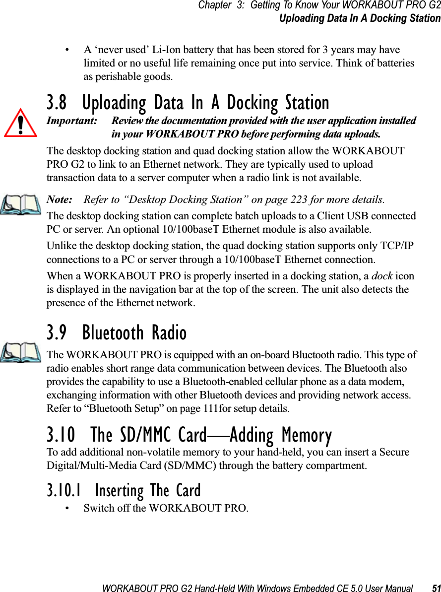 WORKABOUT PRO G2 Hand-Held With Windows Embedded CE 5.0 User Manual 51Chapter 3: Getting To Know Your WORKABOUT PRO G2Uploading Data In A Docking Station• A ‘never used’ Li-Ion battery that has been stored for 3 years may have limited or no useful life remaining once put into service. Think of batteries as perishable goods.3.8  Uploading Data In A Docking StationImportant: Review the documentation provided with the user application installed in your WORKABOUT PRO before performing data uploads.The desktop docking station and quad docking station allow the WORKABOUT PRO G2 to link to an Ethernet network. They are typically used to upload transaction data to a server computer when a radio link is not available. Note: Refer to “Desktop Docking Station” on page 223 for more details.The desktop docking station can complete batch uploads to a Client USB connected PC or server. An optional 10/100baseT Ethernet module is also available.Unlike the desktop docking station, the quad docking station supports only TCP/IP connections to a PC or server through a 10/100baseT Ethernet connection.When a WORKABOUT PRO is properly inserted in a docking station, a dock icon is displayed in the navigation bar at the top of the screen. The unit also detects the presence of the Ethernet network. 3.9  Bluetooth RadioThe WORKABOUT PRO is equipped with an on-board Bluetooth radio. This type of radio enables short range data communication between devices. The Bluetooth also provides the capability to use a Bluetooth-enabled cellular phone as a data modem, exchanging information with other Bluetooth devices and providing network access. Refer to “Bluetooth Setup” on page 111for setup details.3.10  The SD/MMC Card—Adding MemoryTo add additional non-volatile memory to your hand-held, you can insert a Secure Digital/Multi-Media Card (SD/MMC) through the battery compartment.3.10.1  Inserting The Card• Switch off the WORKABOUT PRO.