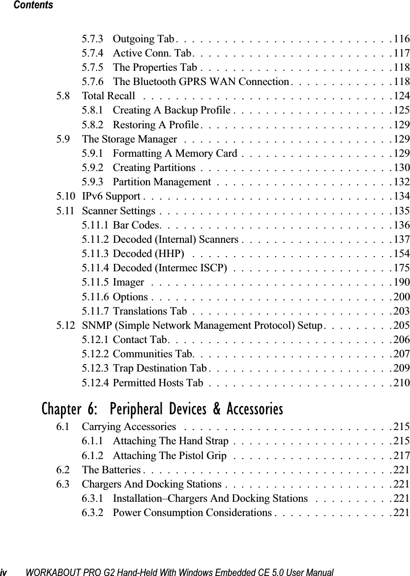 Contentsiv WORKABOUT PRO G2 Hand-Held With Windows Embedded CE 5.0 User Manual5.7.3 Outgoing Tab...........................1165.7.4 Active Conn. Tab.........................1175.7.5 The Properties Tab........................1185.7.6 The Bluetooth GPRS WAN Connection . ............1185.8 Total Recall ...............................1245.8.1 Creating A Backup Profile....................1255.8.2 Restoring A Profile........................1295.9 The Storage Manager ..........................1295.9.1 Formatting A Memory Card...................1295.9.2 Creating Partitions........................1305.9.3 Partition Management......................1325.10 IPv6 Support ...............................1345.11 Scanner Settings.............................1355.11.1Bar Codes.............................1365.11.2Decoded (Internal) Scanners...................1375.11.3Decoded (HHP) .........................1545.11.4Decoded (Intermec ISCP)....................1755.11.5Imager ..............................1905.11.6Options..............................2005.11.7Translations Tab.........................2035.12SNMP (Simple Network Management Protocol) Setup.........2055.12.1Contact Tab............................2065.12.2Communities Tab.........................2075.12.3Trap Destination Tab.......................2095.12.4Permitted Hosts Tab.......................210Chapter 6:  Peripheral Devices &amp; Accessories6.1 Carrying Accessories ..........................2156.1.1 Attaching The Hand Strap....................2156.1.2 Attaching The Pistol Grip....................2176.2 The Batteries...............................2216.3 Chargers And Docking Stations.....................2216.3.1 Installation–Chargers And Docking Stations ..........2216.3.2 Power Consumption Considerations...............221