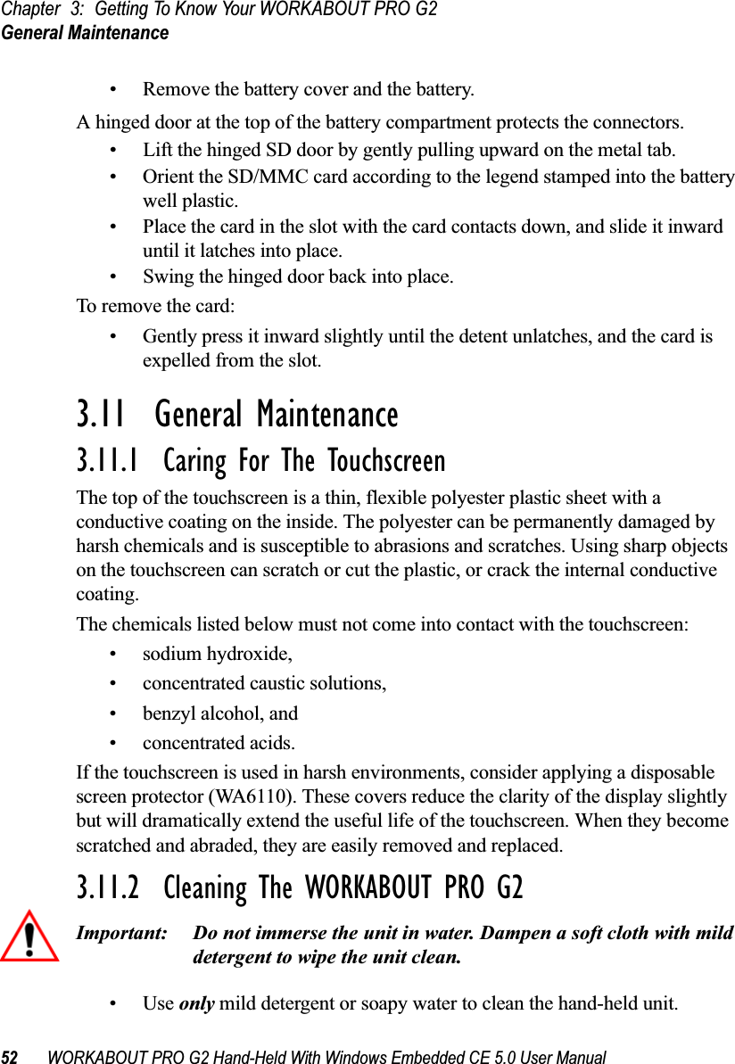 Chapter 3: Getting To Know Your WORKABOUT PRO G2General Maintenance52 WORKABOUT PRO G2 Hand-Held With Windows Embedded CE 5.0 User Manual• Remove the battery cover and the battery.A hinged door at the top of the battery compartment protects the connectors.• Lift the hinged SD door by gently pulling upward on the metal tab.• Orient the SD/MMC card according to the legend stamped into the battery well plastic.• Place the card in the slot with the card contacts down, and slide it inward until it latches into place. • Swing the hinged door back into place.To remove the card:• Gently press it inward slightly until the detent unlatches, and the card is expelled from the slot.3.11  General Maintenance3.11.1  Caring For The TouchscreenThe top of the touchscreen is a thin, flexible polyester plastic sheet with a conductive coating on the inside. The polyester can be permanently damaged by harsh chemicals and is susceptible to abrasions and scratches. Using sharp objects on the touchscreen can scratch or cut the plastic, or crack the internal conductive coating.The chemicals listed below must not come into contact with the touchscreen:• sodium hydroxide,• concentrated caustic solutions,• benzyl alcohol, and• concentrated acids.If the touchscreen is used in harsh environments, consider applying a disposable screen protector (WA6110). These covers reduce the clarity of the display slightly but will dramatically extend the useful life of the touchscreen. When they become scratched and abraded, they are easily removed and replaced.3.11.2  Cleaning The WORKABOUT PRO G2Important: Do not immerse the unit in water. Dampen a soft cloth with mild detergent to wipe the unit clean.•Use only mild detergent or soapy water to clean the hand-held unit.