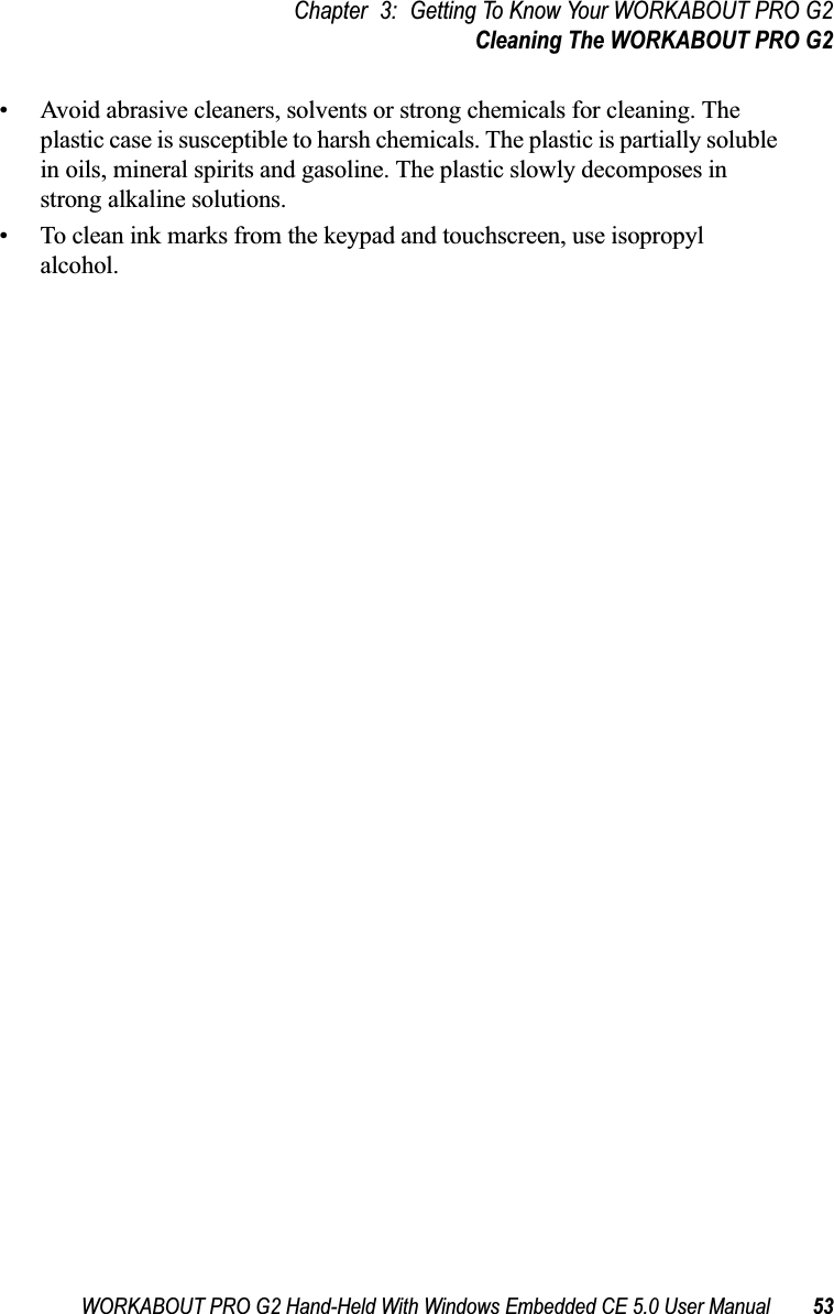 WORKABOUT PRO G2 Hand-Held With Windows Embedded CE 5.0 User Manual 53Chapter 3: Getting To Know Your WORKABOUT PRO G2Cleaning The WORKABOUT PRO G2• Avoid abrasive cleaners, solvents or strong chemicals for cleaning. The plastic case is susceptible to harsh chemicals. The plastic is partially soluble in oils, mineral spirits and gasoline. The plastic slowly decomposes in strong alkaline solutions.• To clean ink marks from the keypad and touchscreen, use isopropyl alcohol.