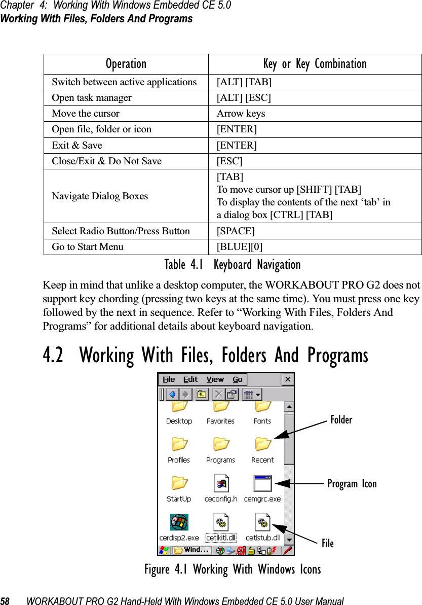 Chapter 4: Working With Windows Embedded CE 5.0Working With Files, Folders And Programs58 WORKABOUT PRO G2 Hand-Held With Windows Embedded CE 5.0 User ManualTable 4.1  Keyboard NavigationKeep in mind that unlike a desktop computer, the WORKABOUT PRO G2 does not support key chording (pressing two keys at the same time). You must press one key followed by the next in sequence. Refer to “Working With Files, Folders And Programs” for additional details about keyboard navigation.4.2  Working With Files, Folders And ProgramsFigure 4.1 Working With Windows IconsOperation Key or Key CombinationSwitch between active applications [ALT] [TAB]Open task manager [ALT] [ESC]Move the cursor Arrow keysOpen file, folder or icon [ENTER]Exit &amp; Save [ENTER]Close/Exit &amp; Do Not Save [ESC]Navigate Dialog Boxes[TAB]To move cursor up [SHIFT] [TAB]To display the contents of the next ‘tab’ in a dialog box [CTRL] [TAB]Select Radio Button/Press Button [SPACE]Go to Start Menu [BLUE][0]FolderFileProgram Icon