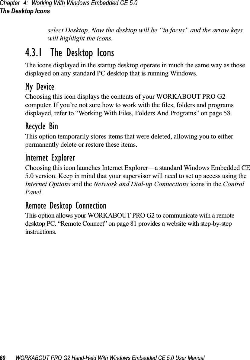 Chapter 4: Working With Windows Embedded CE 5.0The Desktop Icons60 WORKABOUT PRO G2 Hand-Held With Windows Embedded CE 5.0 User Manualselect Desktop. Now the desktop will be “in focus” and the arrow keys will highlight the icons.4.3.1  The Desktop IconsThe icons displayed in the startup desktop operate in much the same way as those displayed on any standard PC desktop that is running Windows.My DeviceChoosing this icon displays the contents of your WORKABOUT PRO G2 computer. If you’re not sure how to work with the files, folders and programs displayed, refer to “Working With Files, Folders And Programs” on page 58.Recycle BinThis option temporarily stores items that were deleted, allowing you to either permanently delete or restore these items.Internet ExplorerChoosing this icon launches Internet Explorer—a standard Windows Embedded CE 5.0 version. Keep in mind that your supervisor will need to set up access using the Internet Options and the Network and Dial-up Connections icons in the Control Panel. Remote Desktop ConnectionThis option allows your WORKABOUT PRO G2 to communicate with a remote desktop PC. “Remote Connect” on page 81 provides a website with step-by-step instructions. 