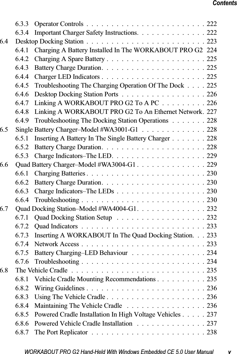 WORKABOUT PRO G2 Hand-Held With Windows Embedded CE 5.0 User Manual vContents6.3.3 Operator Controls........................2226.3.4 Important Charger Safety Instructions..............2226.4 Desktop Docking Station........................2236.4.1 Charging A Battery Installed In The WORKABOUT PRO G2 2246.4.2 Charging A Spare Battery....................2256.4.3 Battery Charge Duration.....................2256.4.4 Charger LED Indicators.....................2256.4.5 Troubleshooting The Charging Operation Of The Dock . . . . 2256.4.6 Desktop Docking Station Ports.................2266.4.7 Linking A WORKABOUT PRO G2 To A PC .........2266.4.8 Linking A WORKABOUT PRO G2 To An Ethernet Network. 2276.4.9 Troubleshooting The Docking Station Operations .......2286.5 Single Battery Charger–Model #WA3001-G1 .............2286.5.1 Inserting A Battery In The Single Battery Charger.......2286.5.2 Battery Charge Duration.....................2286.5.3 Charge Indicators–The LED...................2296.6 Quad Battery Charger–Model #WA3004-G1 ..............2296.6.1 Charging Batteries........................2306.6.2 Battery Charge Duration.....................2306.6.3 Charge Indicators–The LEDs..................2306.6.4 Troubleshooting . . . ......................2306.7 Quad Docking Station–Model #WA4004-G1..............2326.7.1 Quad Docking Station Setup ..................2326.7.2 Quad Indicators.........................2336.7.3 Inserting A WORKABOUT In The Quad Docking Station. . . 2336.7.4 Network Access.........................2336.7.5 Battery Charging–LED Behaviour ...............2346.7.6 Troubleshooting . . . ......................2346.8 The Vehicle Cradle...........................2356.8.1 Vehicle Cradle Mounting Recommendations . .........2356.8.2 Wiring Guidelines........................2366.8.3 Using The Vehicle Cradle....................2366.8.4 Maintaining The Vehicle Cradle ................2366.8.5 Powered Cradle Installation In High Voltage Vehicles . . . . . 2376.8.6 Powered Vehicle Cradle Installation ..............2376.8.7 The Port Replicator.......................238