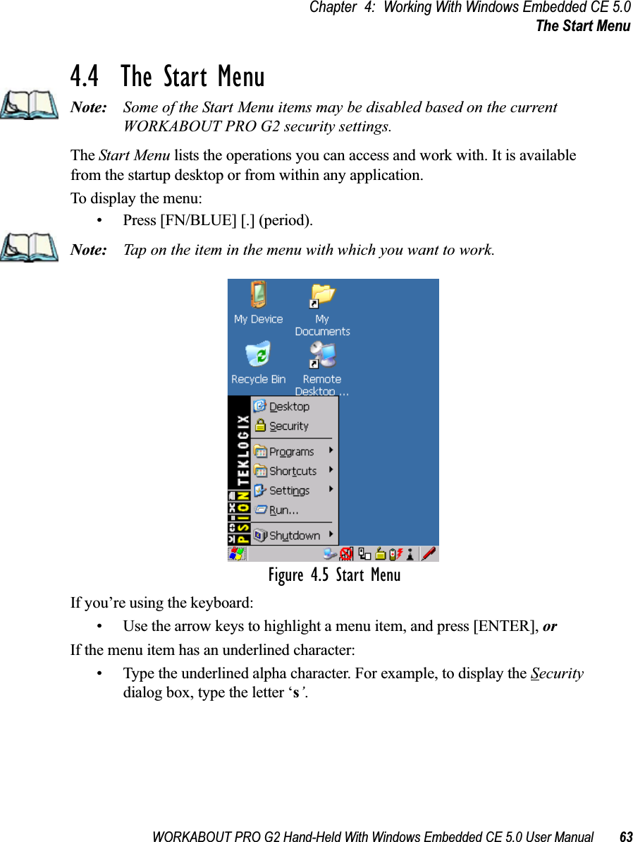 WORKABOUT PRO G2 Hand-Held With Windows Embedded CE 5.0 User Manual 63Chapter 4: Working With Windows Embedded CE 5.0The Start Menu4.4  The Start MenuNote: Some of the Start Menu items may be disabled based on the current WORKABOUT PRO G2 security settings.The Start Menu lists the operations you can access and work with. It is available from the startup desktop or from within any application.To display the menu:• Press [FN/BLUE] [.] (period).Note: Tap on the item in the menu with which you want to work.Figure 4.5 Start MenuIf you’re using the keyboard:• Use the arrow keys to highlight a menu item, and press [ENTER], or If the menu item has an underlined character:• Type the underlined alpha character. For example, to display the Security dialog box, type the letter ‘s’.