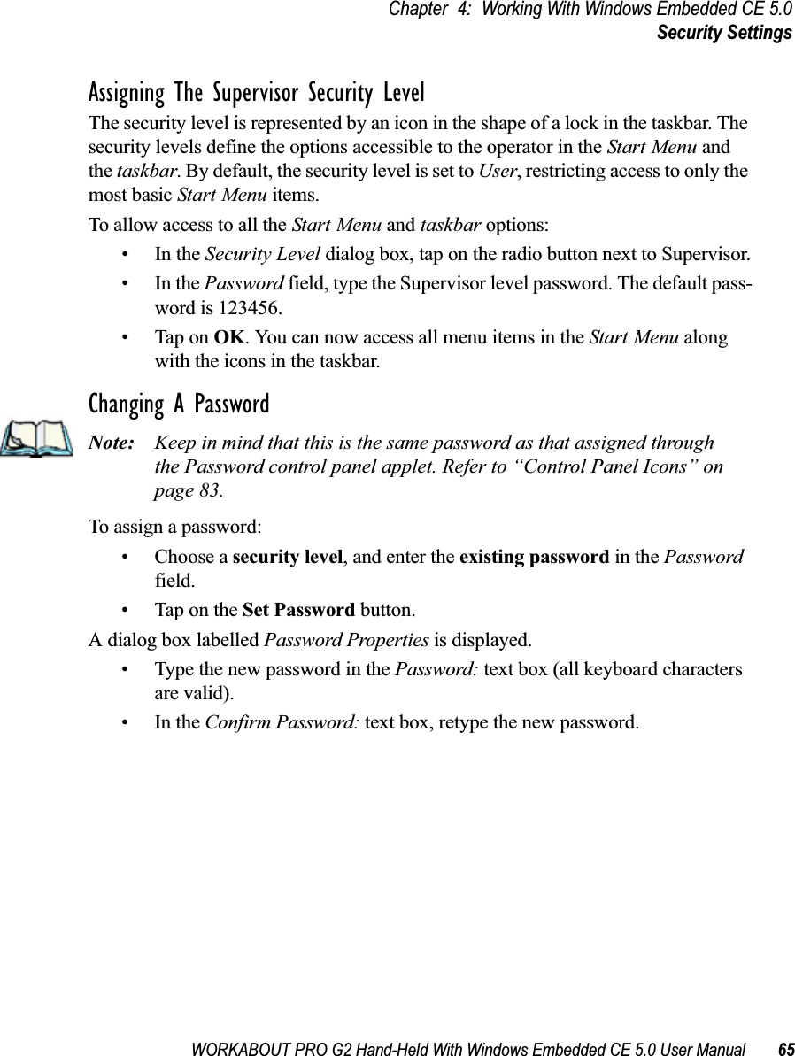 WORKABOUT PRO G2 Hand-Held With Windows Embedded CE 5.0 User Manual 65Chapter 4: Working With Windows Embedded CE 5.0Security SettingsAssigning The Supervisor Security LevelThe security level is represented by an icon in the shape of a lock in the taskbar. The security levels define the options accessible to the operator in the Start Menu and the taskbar. By default, the security level is set to User, restricting access to only the most basic Start Menu items. To allow access to all the Start Menu and taskbar options:•In the Security Level dialog box, tap on the radio button next to Supervisor.•In the Password field, type the Supervisor level password. The default pass-word is 123456.• Tap on OK. You can now access all menu items in the Start Menu along with the icons in the taskbar.Changing A PasswordNote: Keep in mind that this is the same password as that assigned through the Password control panel applet. Refer to “Control Panel Icons” on page 83.To assign a password:• Choose a security level, and enter the existing password in the Password field.• Tap on the Set Password button.A dialog box labelled Password Properties is displayed.• Type the new password in the Password: text box (all keyboard characters are valid).•In the Confirm Password: text box, retype the new password.