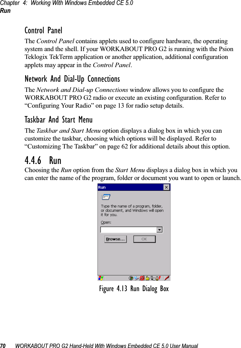 Chapter 4: Working With Windows Embedded CE 5.0Run70 WORKABOUT PRO G2 Hand-Held With Windows Embedded CE 5.0 User ManualControl PanelThe Control Panel contains applets used to configure hardware, the operating system and the shell. If your WORKABOUT PRO G2 is running with the Psion Teklogix TekTerm application or another application, additional configuration applets may appear in the Control Panel.Network And Dial-Up ConnectionsThe Network and Dial-up Connections window allows you to configure the WORKABOUT PRO G2 radio or execute an existing configuration. Refer to “Configuring Your Radio” on page 13 for radio setup details.Taskbar And Start MenuThe Taskbar and Start Menu option displays a dialog box in which you can customize the taskbar, choosing which options will be displayed. Refer to “Customizing The Taskbar” on page 62 for additional details about this option.4.4.6  RunChoosing the Run option from the Start Menu displays a dialog box in which you can enter the name of the program, folder or document you want to open or launch.Figure 4.13 Run Dialog Box