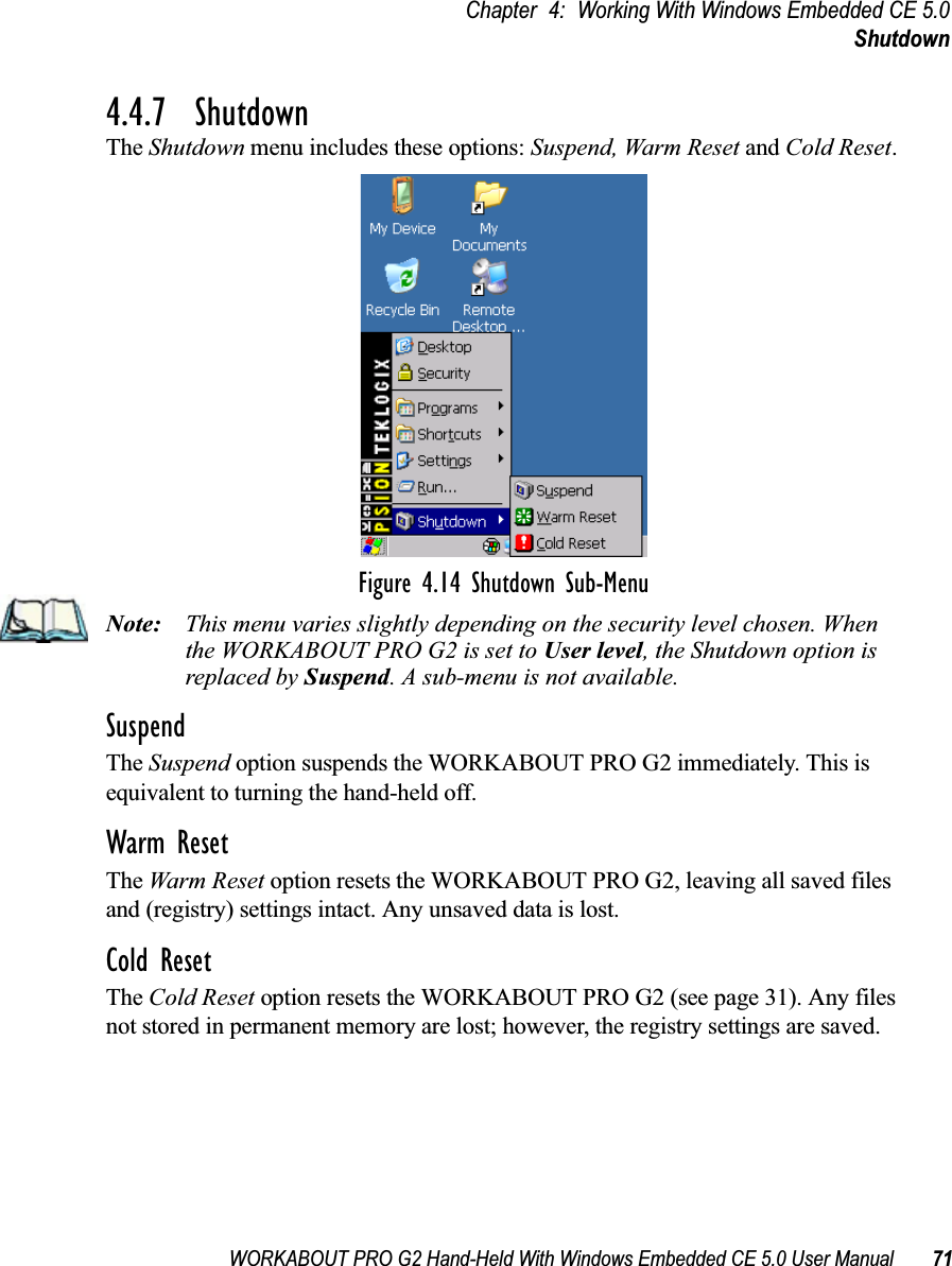 WORKABOUT PRO G2 Hand-Held With Windows Embedded CE 5.0 User Manual 71Chapter 4: Working With Windows Embedded CE 5.0Shutdown4.4.7  ShutdownThe Shutdown menu includes these options: Suspend, Warm Reset and Cold Reset.Figure 4.14 Shutdown Sub-MenuNote: This menu varies slightly depending on the security level chosen. When the WORKABOUT PRO G2 is set to User level, the Shutdown option is replaced by Suspend. A sub-menu is not available.SuspendThe Suspend option suspends the WORKABOUT PRO G2 immediately. This is equivalent to turning the hand-held off.Warm ResetThe Warm Reset option resets the WORKABOUT PRO G2, leaving all saved files and (registry) settings intact. Any unsaved data is lost.Cold ResetThe Cold Reset option resets the WORKABOUT PRO G2 (see page 31). Any files not stored in permanent memory are lost; however, the registry settings are saved.