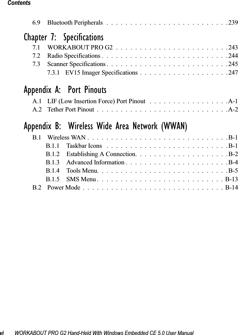Contentsvi WORKABOUT PRO G2 Hand-Held With Windows Embedded CE 5.0 User Manual6.9 Bluetooth Peripherals..........................239Chapter 7:  Specifications7.1 WORKABOUT PRO G2 ........................2437.2 Radio Specifications...........................2447.3 Scanner Specifications..........................2457.3.1 EV15 Imager Specifications...................247Appendix A:  Port PinoutsA.1 LIF (Low Insertion Force) Port Pinout .................A-1A.2 Tether Port Pinout . . . .........................A-2Appendix B:  Wireless Wide Area Network (WWAN)B.1 Wireless WAN..............................B-1B.1.1 Taskbar Icons ..........................B-1B.1.2 Establishing A Connection. ...................B-2B.1.3 Advanced Information......................B-4B.1.4 Tools Menu............................B-5B.1.5 SMS Menu...........................B-13B.2 Power Mode..............................B-14