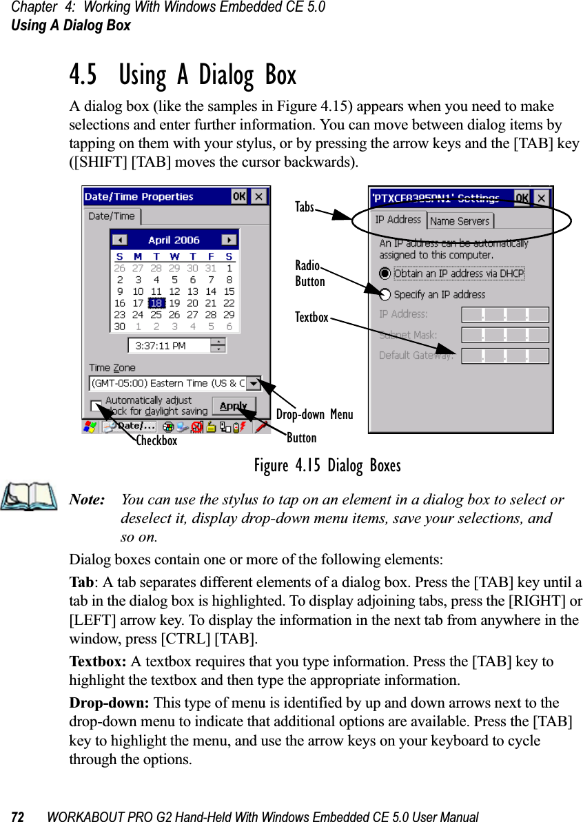 Chapter 4: Working With Windows Embedded CE 5.0Using A Dialog Box72 WORKABOUT PRO G2 Hand-Held With Windows Embedded CE 5.0 User Manual4.5  Using A Dialog BoxA dialog box (like the samples in Figure 4.15) appears when you need to make selections and enter further information. You can move between dialog items by tapping on them with your stylus, or by pressing the arrow keys and the [TAB] key ([SHIFT] [TAB] moves the cursor backwards).Figure 4.15 Dialog BoxesNote: You can use the stylus to tap on an element in a dialog box to select or deselect it, display drop-down menu items, save your selections, and so on.Dialog boxes contain one or more of the following elements:Tab: A tab separates different elements of a dialog box. Press the [TAB] key until a tab in the dialog box is highlighted. To display adjoining tabs, press the [RIGHT] or [LEFT] arrow key. To display the information in the next tab from anywhere in the window, press [CTRL] [TAB].Textbox:  A textbox requires that you type information. Press the [TAB] key to highlight the textbox and then type the appropriate information.Drop-down: This type of menu is identified by up and down arrows next to the drop-down menu to indicate that additional options are available. Press the [TAB] key to highlight the menu, and use the arrow keys on your keyboard to cycle through the options. CheckboxDrop-down MenuButtonTextboxRadioButtonTabs