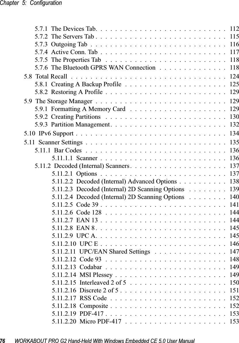 Chapter 5: Configuration76 WORKABOUT PRO G2 Hand-Held With Windows Embedded CE 5.0 User Manual5.7.1  The Devices Tab........................... 1125.7.2  The Servers Tab........................... 1155.7.3  Outgoing Tab............................ 1165.7.4  Active Conn. Tab.......................... 1175.7.5  The Properties Tab ......................... 1185.7.6  The Bluetooth GPRS WAN Connection . . . . . . . . . . . . . . 1185.8  Total Recall................................1245.8.1  Creating A Backup Profile . . . . . . . . . . . . . . . . . . . . . 1255.8.2  Restoring A Profile.........................1295.9  The Storage Manager...........................1295.9.1  Formatting A Memory Card ....................1295.9.2  Creating Partitions .........................1305.9.3  Partition Management........................1325.10  IPv6 Support . . . . . . . . . . . . . . . . . . . . . . . . . . . . . . . 1345.11  Scanner Settings.............................1355.11.1  Bar Codes.............................1365.11.1.1  Scanner..........................1365.11.2  Decoded (Internal) Scanners....................1375.11.2.1  Options..........................1375.11.2.2  Decoded (Internal) Advanced Options . . . . . . . . . . 1385.11.2.3  Decoded (Internal) 2D Scanning Options . . . . . . . . 1395.11.2.4  Decoded (Internal) 2D Scanning Options . . . . . . . . 1405.11.2.5  Code 39..........................1415.11.2.6  Code 128.........................1445.11.2.7  EAN 13..........................1445.11.2.8  EAN 8...........................1455.11.2.9  UPC A...........................1455.11.2.10  UPC E..........................1465.11.2.11  UPC/EAN Shared Settings ...............1475.11.2.12  Code 93.........................1485.11.2.13  Codabar.........................1495.11.2.14  MSI Plessey.......................1495.11.2.15  Interleaved 2 of 5....................1505.11.2.16  Discrete 2 of 5......................1515.11.2.17  RSS Code........................1525.11.2.18  Composite........................ 1525.11.2.19  PDF-417.........................1535.11.2.20  Micro PDF-417.....................153