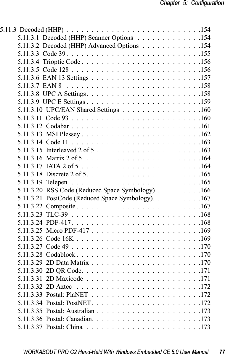 WORKABOUT PRO G2 Hand-Held With Windows Embedded CE 5.0 User Manual 77Chapter 5: Configuration5.11.3  Decoded (HHP)...........................1545.11.3.1  Decoded (HHP) Scanner Options .............1545.11.3.2  Decoded (HHP) Advanced Options . . . . . . . . . . . .1545.11.3.3  Code 39...........................1555.11.3.4  Trioptic Code........................1565.11.3.5  Code 128..........................1565.11.3.6  EAN 13 Settings......................1575.11.3.7  EAN 8 ...........................1585.11.3.8  UPC A Settings.......................1585.11.3.9  UPC E Settings.......................1595.11.3.10  UPC/EAN Shared Settings................1605.11.3.11  Code 93..........................1605.11.3.12  Codabar..........................1615.11.3.13  MSI Plessey........................1625.11.3.14  Code 11..........................1635.11.3.15  Interleaved 2 of 5.....................1635.11.3.16  Matrix 2 of 5 .......................1645.11.3.17  IATA 2 of 5........................1645.11.3.18  Discrete 2 of 5.......................1655.11.3.19  Telepen..........................1655.11.3.20  RSS Code (Reduced Space Symbology) . . . . . . . . .1665.11.3.21  PosiCode (Reduced Space Symbology). . . . . . . . . .1675.11.3.22  Composite.........................1675.11.3.23  TLC-39..........................1685.11.3.24  PDF-417..........................1685.11.3.25  Micro PDF-417......................1695.11.3.26  Code 16K.........................1695.11.3.27  Code 49..........................1705.11.3.28  Codablock.........................1705.11.3.29  2D Data Matrix......................1705.11.3.30  2D QR Code........................1715.11.3.31  2D Maxicode.......................1715.11.3.32  2D Aztec .........................1725.11.3.33  Postal: PlaNET......................1725.11.3.34  Postal: PostNET......................1725.11.3.35  Postal: Australian.....................1735.11.3.36  Postal: Canadian......................1735.11.3.37  Postal: China .......................173