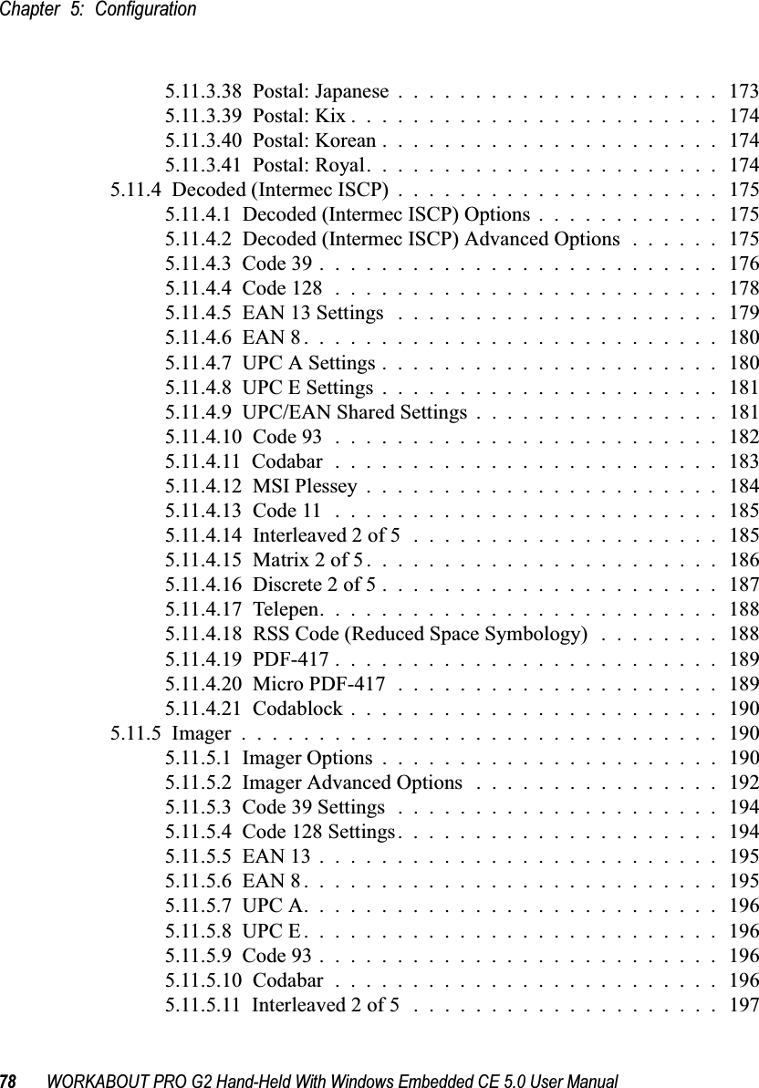 Chapter 5: Configuration78 WORKABOUT PRO G2 Hand-Held With Windows Embedded CE 5.0 User Manual5.11.3.38  Postal: Japanese.....................1735.11.3.39  Postal: Kix........................1745.11.3.40  Postal: Korean......................1745.11.3.41  Postal: Royal.......................1745.11.4  Decoded (Intermec ISCP)..................... 1755.11.4.1  Decoded (Intermec ISCP) Options . . . . . . . . . . . . 1755.11.4.2  Decoded (Intermec ISCP) Advanced Options . . . . . . 1755.11.4.3  Code 39..........................1765.11.4.4  Code 128.........................1785.11.4.5  EAN 13 Settings .....................1795.11.4.6  EAN 8...........................1805.11.4.7  UPC A Settings......................1805.11.4.8  UPC E Settings......................1815.11.4.9  UPC/EAN Shared Settings................1815.11.4.10  Code 93.........................1825.11.4.11  Codabar.........................1835.11.4.12  MSI Plessey.......................1845.11.4.13  Code 11.........................1855.11.4.14  Interleaved 2 of 5....................1855.11.4.15  Matrix 2 of 5.......................1865.11.4.16  Discrete 2 of 5......................1875.11.4.17  Telepen..........................1885.11.4.18  RSS Code (Reduced Space Symbology) . . . . . . . . 1885.11.4.19  PDF-417.........................1895.11.4.20  Micro PDF-417.....................1895.11.4.21  Codablock........................ 1905.11.5  Imager...............................1905.11.5.1  Imager Options......................1905.11.5.2  Imager Advanced Options ................1925.11.5.3  Code 39 Settings.....................1945.11.5.4  Code 128 Settings.....................1945.11.5.5  EAN 13..........................1955.11.5.6  EAN 8...........................1955.11.5.7  UPC A...........................1965.11.5.8  UPC E...........................1965.11.5.9  Code 93..........................1965.11.5.10  Codabar.........................1965.11.5.11  Interleaved 2 of 5 ....................197