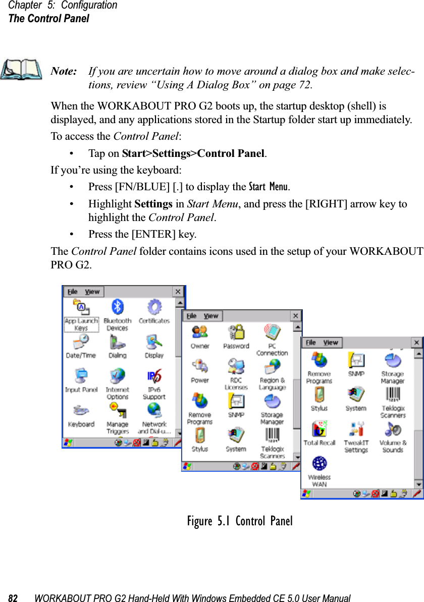 Chapter 5: ConfigurationThe Control Panel82 WORKABOUT PRO G2 Hand-Held With Windows Embedded CE 5.0 User ManualNote: If you are uncertain how to move around a dialog box and make selec-tions, review “Using A Dialog Box” on page 72.When the WORKABOUT PRO G2 boots up, the startup desktop (shell) is displayed, and any applications stored in the Startup folder start up immediately. To access the Control Panel:• Tap on Start&gt;Settings&gt;Control Panel.If you’re using the keyboard:• Press [FN/BLUE] [.] to display the Start Menu.• Highlight Settings in Start Menu, and press the [RIGHT] arrow key to highlight the Control Panel.• Press the [ENTER] key.The Control Panel folder contains icons used in the setup of your WORKABOUT PRO G2.Figure 5.1 Control Panel