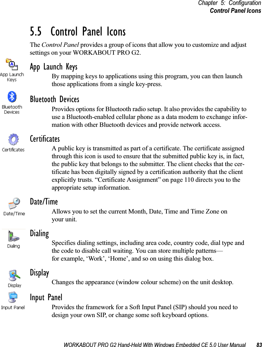 WORKABOUT PRO G2 Hand-Held With Windows Embedded CE 5.0 User Manual 83Chapter 5: ConfigurationControl Panel Icons5.5  Control Panel IconsThe Control Panel provides a group of icons that allow you to customize and adjust settings on your WORKABOUT PRO G2.App Launch KeysBy mapping keys to applications using this program, you can then launch those applications from a single key-press.Bluetooth DevicesProvides options for Bluetooth radio setup. It also provides the capability to use a Bluetooth-enabled cellular phone as a data modem to exchange infor-mation with other Bluetooth devices and provide network access.CertificatesA public key is transmitted as part of a certificate. The certificate assigned through this icon is used to ensure that the submitted public key is, in fact, the public key that belongs to the submitter. The client checks that the cer-tificate has been digitally signed by a certification authority that the client explicitly trusts. “Certificate Assignment” on page 110 directs you to the appropriate setup information.Date/TimeAllows you to set the current Month, Date, Time and Time Zone on your unit.DialingSpecifies dialing settings, including area code, country code, dial type and the code to disable call waiting. You can store multiple patterns—for example, ‘Work’, ‘Home’, and so on using this dialog box.DisplayChanges the appearance (window colour scheme) on the unit desktop.Input PanelProvides the framework for a Soft Input Panel (SIP) should you need to design your own SIP, or change some soft keyboard options.