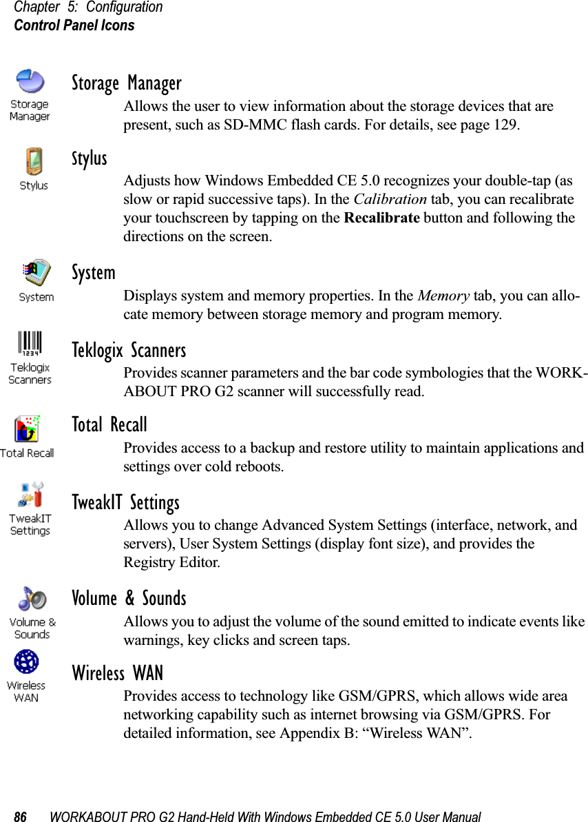 Chapter 5: ConfigurationControl Panel Icons86 WORKABOUT PRO G2 Hand-Held With Windows Embedded CE 5.0 User ManualStorage ManagerAllows the user to view information about the storage devices that are present, such as SD-MMC flash cards. For details, see page 129.StylusAdjusts how Windows Embedded CE 5.0 recognizes your double-tap (as slow or rapid successive taps). In the Calibration tab, you can recalibrate your touchscreen by tapping on the Recalibrate button and following the directions on the screen.SystemDisplays system and memory properties. In the Memory tab, you can allo-cate memory between storage memory and program memory.Teklogix ScannersProvides scanner parameters and the bar code symbologies that the WORK-ABOUT PRO G2 scanner will successfully read.Total RecallProvides access to a backup and restore utility to maintain applications and settings over cold reboots.TweakIT SettingsAllows you to change Advanced System Settings (interface, network, and servers), User System Settings (display font size), and provides the Registry Editor.Volume &amp; SoundsAllows you to adjust the volume of the sound emitted to indicate events like warnings, key clicks and screen taps. Wireless WANProvides access to technology like GSM/GPRS, which allows wide area networking capability such as internet browsing via GSM/GPRS. For detailed information, see Appendix B: “Wireless WAN”.