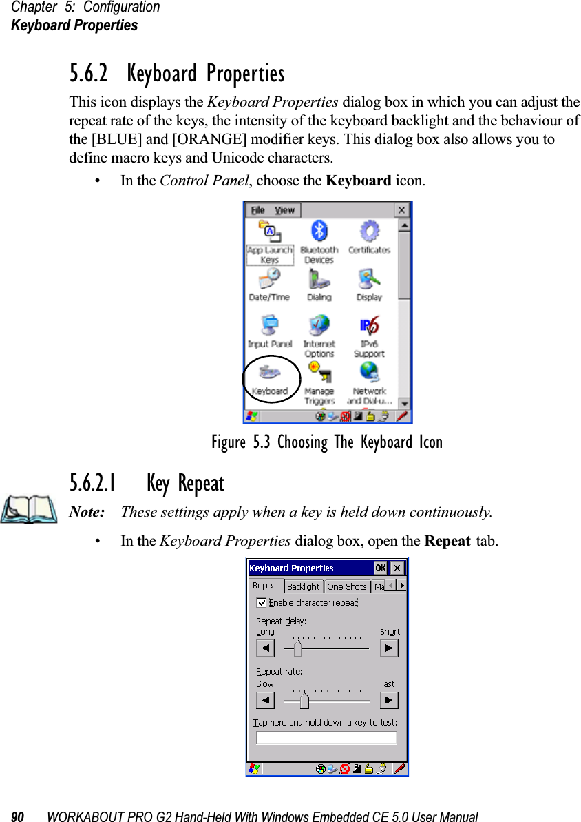 Chapter 5: ConfigurationKeyboard Properties90 WORKABOUT PRO G2 Hand-Held With Windows Embedded CE 5.0 User Manual5.6.2  Keyboard PropertiesThis icon displays the Keyboard Properties dialog box in which you can adjust the repeat rate of the keys, the intensity of the keyboard backlight and the behaviour of the [BLUE] and [ORANGE] modifier keys. This dialog box also allows you to define macro keys and Unicode characters.•In the Control Panel, choose the Keyboard icon.Figure 5.3 Choosing The Keyboard Icon5.6.2.1 Key RepeatNote: These settings apply when a key is held down continuously. •In the Keyboard Properties dialog box, open the Repeat tab.