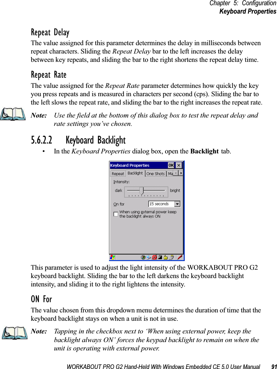 WORKABOUT PRO G2 Hand-Held With Windows Embedded CE 5.0 User Manual 91Chapter 5: ConfigurationKeyboard PropertiesRepeat DelayThe value assigned for this parameter determines the delay in milliseconds between repeat characters. Sliding the Repeat Delay bar to the left increases the delay between key repeats, and sliding the bar to the right shortens the repeat delay time.Repeat RateThe value assigned for the Repeat Rate parameter determines how quickly the key you press repeats and is measured in characters per second (cps). Sliding the bar to the left slows the repeat rate, and sliding the bar to the right increases the repeat rate.Note: Use the field at the bottom of this dialog box to test the repeat delay and rate settings you’ve chosen.5.6.2.2 Keyboard Backlight•In the Keyboard Properties dialog box, open the Backlight tab.This parameter is used to adjust the light intensity of the WORKABOUT PRO G2 keyboard backlight. Sliding the bar to the left darkens the keyboard backlight intensity, and sliding it to the right lightens the intensity.ON ForThe value chosen from this dropdown menu determines the duration of time that the keyboard backlight stays on when a unit is not in use.Note: Tapping in the checkbox next to ‘When using external power, keep the backlight always ON’ forces the keypad backlight to remain on when the unit is operating with external power.