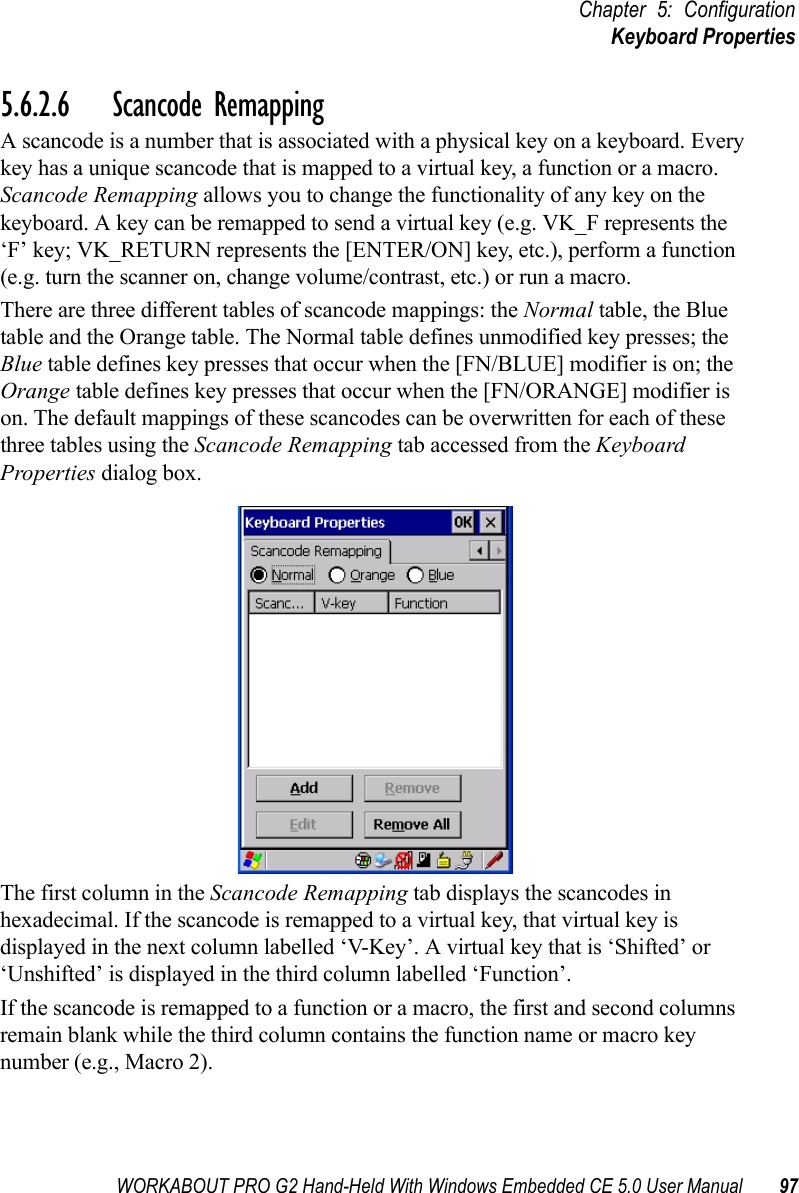 WORKABOUT PRO G2 Hand-Held With Windows Embedded CE 5.0 User Manual 97Chapter 5: ConfigurationKeyboard Properties5.6.2.6 Scancode RemappingA scancode is a number that is associated with a physical key on a keyboard. Every key has a unique scancode that is mapped to a virtual key, a function or a macro. Scancode Remapping allows you to change the functionality of any key on the keyboard. A key can be remapped to send a virtual key (e.g. VK_F represents the ‘F’ key; VK_RETURN represents the [ENTER/ON] key, etc.), perform a function (e.g. turn the scanner on, change volume/contrast, etc.) or run a macro.There are three different tables of scancode mappings: the Normal table, the Blue table and the Orange table. The Normal table defines unmodified key presses; the Blue table defines key presses that occur when the [FN/BLUE] modifier is on; the Orange table defines key presses that occur when the [FN/ORANGE] modifier is on. The default mappings of these scancodes can be overwritten for each of these three tables using the Scancode Remapping tab accessed from the Keyboard Properties dialog box.The first column in the Scancode Remapping tab displays the scancodes in hexadecimal. If the scancode is remapped to a virtual key, that virtual key is displayed in the next column labelled ‘V-Key’. A virtual key that is ‘Shifted’ or ‘Unshifted’ is displayed in the third column labelled ‘Function’. If the scancode is remapped to a function or a macro, the first and second columns remain blank while the third column contains the function name or macro key number (e.g., Macro 2).