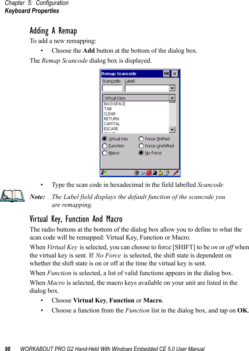 Chapter 5: ConfigurationKeyboard Properties98 WORKABOUT PRO G2 Hand-Held With Windows Embedded CE 5.0 User ManualAdding A RemapTo add a new remapping:• Choose the Add button at the bottom of the dialog box.The Remap Scancode dialog box is displayed.• Type the scan code in hexadecimal in the field labelled ScancodeNote: The Label field displays the default function of the scancode you are remapping.Virtual Key, Function And MacroThe radio buttons at the bottom of the dialog box allow you to define to what the scan code will be remapped: Virtual Key, Function or Macro. When Virtual Key is selected, you can choose to force [SHIFT] to be on or off when the virtual key is sent. If No Force is selected, the shift state is dependent on whether the shift state is on or off at the time the virtual key is sent.When Function is selected, a list of valid functions appears in the dialog box. When Macro is selected, the macro keys available on your unit are listed in the dialog box.• Choose Virtual Key, Function or Macro.• Choose a function from the Function list in the dialog box, and tap on OK.