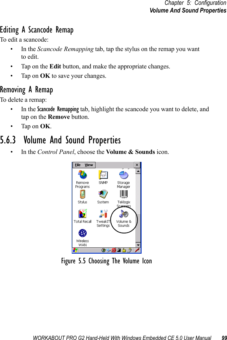 WORKABOUT PRO G2 Hand-Held With Windows Embedded CE 5.0 User Manual 99Chapter 5: ConfigurationVolume And Sound PropertiesEditing A Scancode RemapTo edit a scancode:•In the Scancode Remapping tab, tap the stylus on the remap you wantto edit.• Tap on the Edit button, and make the appropriate changes.• Tap on OK to save your changes.Removing A RemapTo delete a remap:•In the Scancode Remapping tab, highlight the scancode you want to delete, and tap on the Remove button.• Tap on OK.5.6.3  Volume And Sound Properties•In the Control Panel, choose the Volume &amp; Sounds icon.Figure 5.5 Choosing The Volume Icon