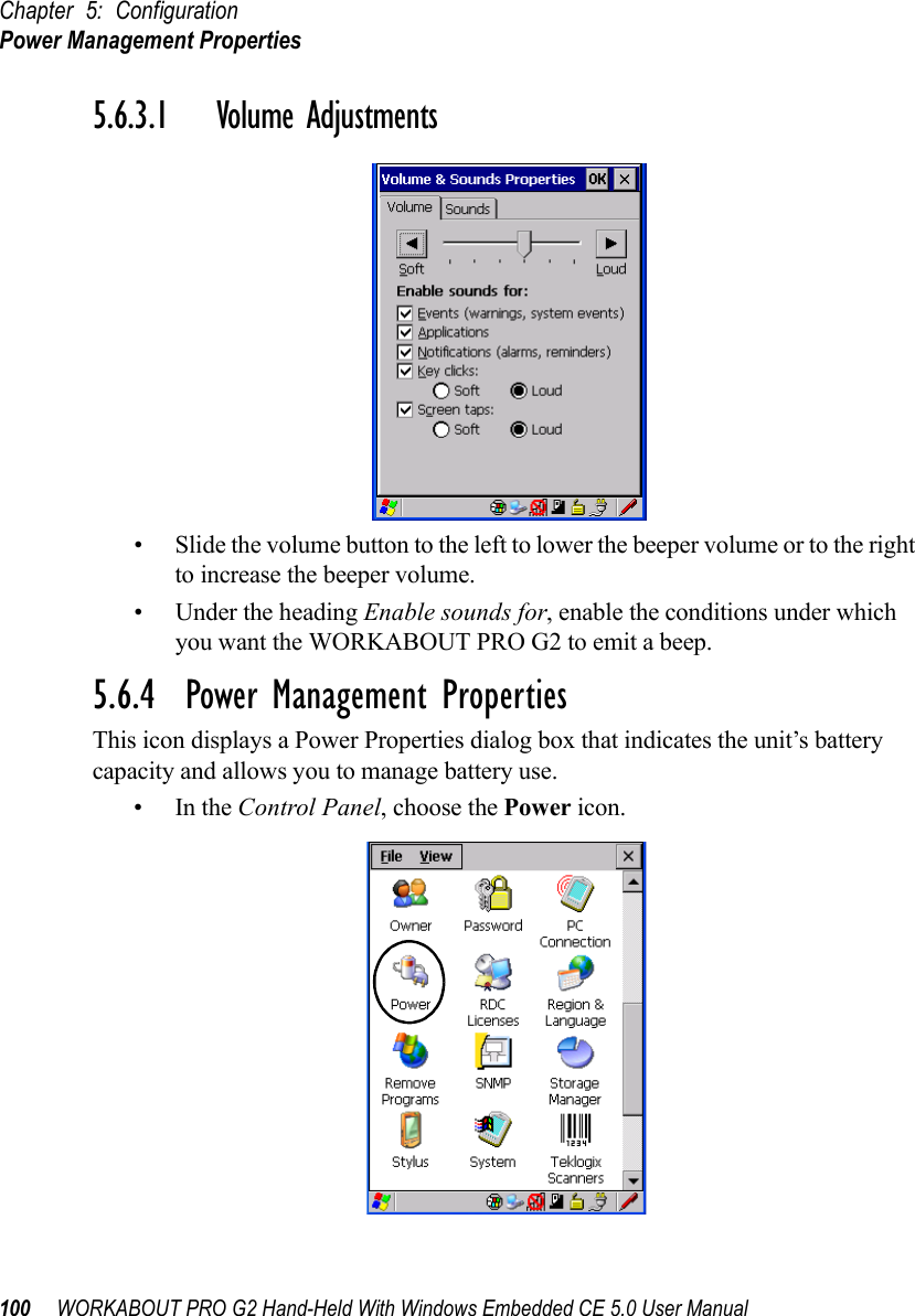 Chapter 5: ConfigurationPower Management Properties100 WORKABOUT PRO G2 Hand-Held With Windows Embedded CE 5.0 User Manual5.6.3.1 Volume Adjustments• Slide the volume button to the left to lower the beeper volume or to the right to increase the beeper volume.• Under the heading Enable sounds for, enable the conditions under which you want the WORKABOUT PRO G2 to emit a beep.5.6.4  Power Management PropertiesThis icon displays a Power Properties dialog box that indicates the unit’s battery capacity and allows you to manage battery use.•In the Control Panel, choose the Power icon.