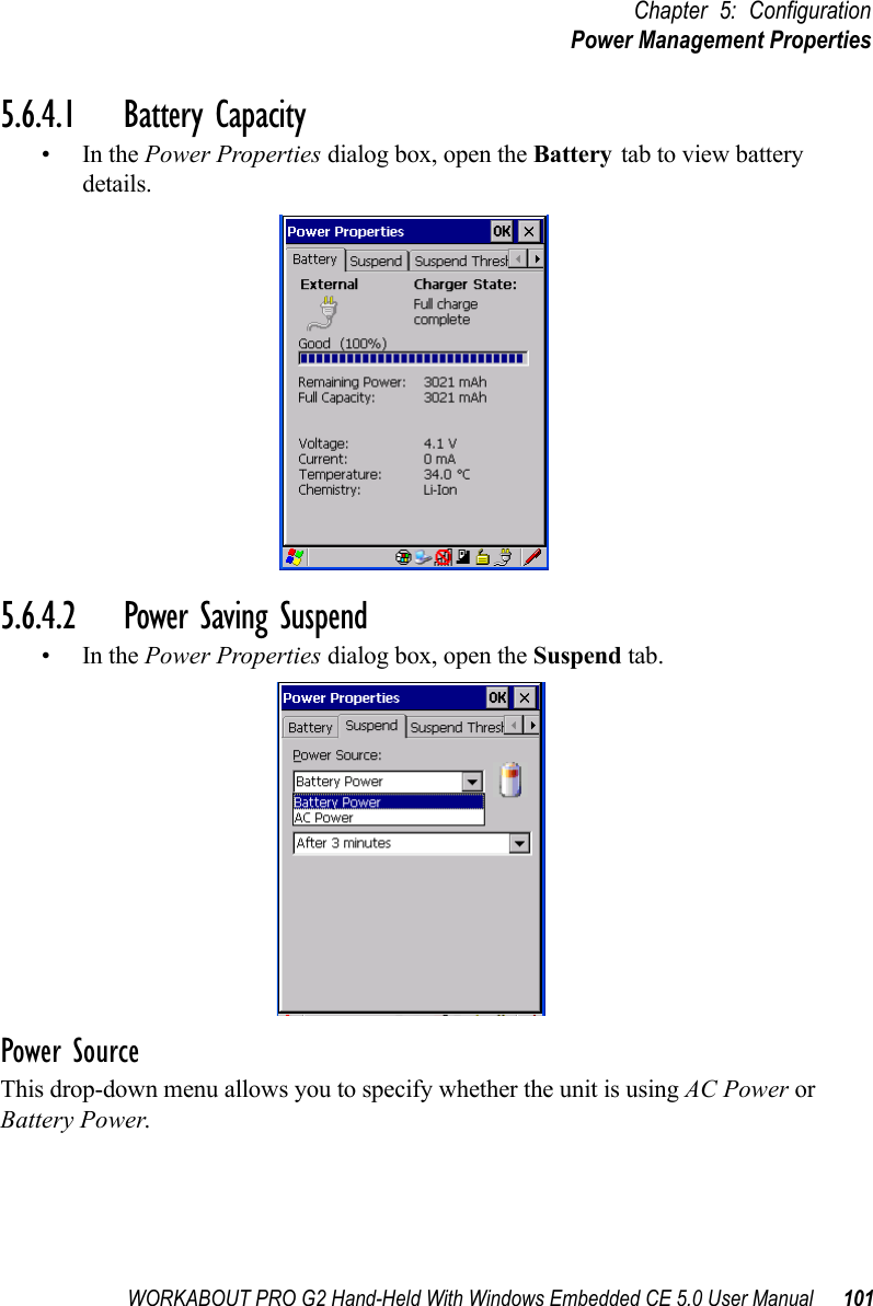 WORKABOUT PRO G2 Hand-Held With Windows Embedded CE 5.0 User Manual 101Chapter 5: ConfigurationPower Management Properties5.6.4.1 Battery Capacity•In the Power Properties dialog box, open the Battery tab to view battery details.5.6.4.2 Power Saving Suspend•In the Power Properties dialog box, open the Suspend tab.Power SourceThis drop-down menu allows you to specify whether the unit is using AC Power or Battery Power.