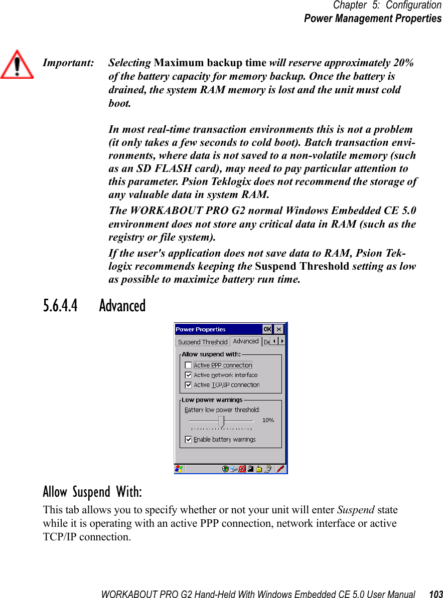 WORKABOUT PRO G2 Hand-Held With Windows Embedded CE 5.0 User Manual 103Chapter 5: ConfigurationPower Management PropertiesImportant: Selecting Maximum backup time will reserve approximately 20% of the battery capacity for memory backup. Once the battery is drained, the system RAM memory is lost and the unit must cold boot.In most real-time transaction environments this is not a problem (it only takes a few seconds to cold boot). Batch transaction envi-ronments, where data is not saved to a non-volatile memory (such as an SD FLASH card), may need to pay particular attention to this parameter. Psion Teklogix does not recommend the storage of any valuable data in system RAM.The WORKABOUT PRO G2 normal Windows Embedded CE 5.0 environment does not store any critical data in RAM (such as the registry or file system). If the user&apos;s application does not save data to RAM, Psion Tek-logix recommends keeping the Suspend Threshold setting as low as possible to maximize battery run time.5.6.4.4 AdvancedAllow Suspend With:This tab allows you to specify whether or not your unit will enter Suspend state while it is operating with an active PPP connection, network interface or active TCP/IP connection.