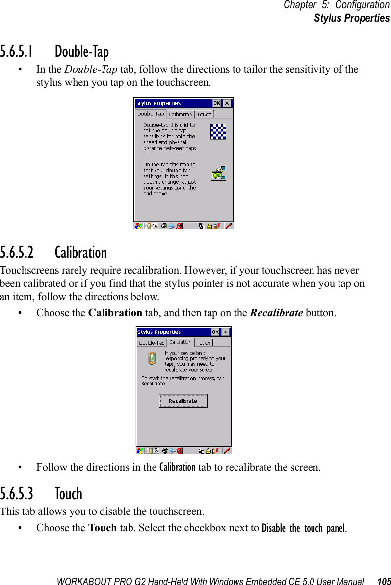 WORKABOUT PRO G2 Hand-Held With Windows Embedded CE 5.0 User Manual 105Chapter 5: ConfigurationStylus Properties5.6.5.1 Double-Tap•In the Double-Tap tab, follow the directions to tailor the sensitivity of the stylus when you tap on the touchscreen.5.6.5.2 CalibrationTouchscreens rarely require recalibration. However, if your touchscreen has never been calibrated or if you find that the stylus pointer is not accurate when you tap on an item, follow the directions below.• Choose the Calibration tab, and then tap on the Recalibrate button.• Follow the directions in the Calibration tab to recalibrate the screen.5.6.5.3 TouchThis tab allows you to disable the touchscreen.• Choose the Touch  tab. Select the checkbox next to Disable the touch panel.