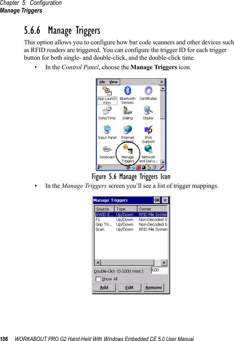 Chapter 5: ConfigurationManage Triggers106 WORKABOUT PRO G2 Hand-Held With Windows Embedded CE 5.0 User Manual5.6.6  Manage TriggersThis option allows you to configure how bar code scanners and other devices such as RFID readers are triggered. You can configure the trigger ID for each trigger button for both single- and double-click, and the double-click time.•In the Control Panel, choose the Manage Triggers icon.Figure 5.6 Manage Triggers Icon•In the Manage Triggers screen you’ll see a list of trigger mappings.