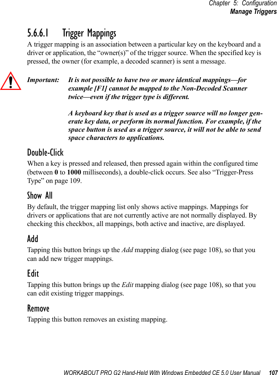WORKABOUT PRO G2 Hand-Held With Windows Embedded CE 5.0 User Manual 107Chapter 5: ConfigurationManage Triggers5.6.6.1 Trigger MappingsA trigger mapping is an association between a particular key on the keyboard and a driver or application, the “owner(s)” of the trigger source. When the specified key is pressed, the owner (for example, a decoded scanner) is sent a message.Important: It is not possible to have two or more identical mappings—for example [F1] cannot be mapped to the Non-Decoded Scanner twice—even if the trigger type is different.A keyboard key that is used as a trigger source will no longer gen-erate key data, or perform its normal function. For example, if the space button is used as a trigger source, it will not be able to send space characters to applications.Double-ClickWhen a key is pressed and released, then pressed again within the configured time (between 0 to 1000 milliseconds), a double-click occurs. See also “Trigger-Press Type” on page 109.Show AllBy default, the trigger mapping list only shows active mappings. Mappings for drivers or applications that are not currently active are not normally displayed. By checking this checkbox, all mappings, both active and inactive, are displayed.AddTapping this button brings up the Add mapping dialog (see page 108), so that you can add new trigger mappings.EditTapping this button brings up the Edit mapping dialog (see page 108), so that you can edit existing trigger mappings.RemoveTapping this button removes an existing mapping.