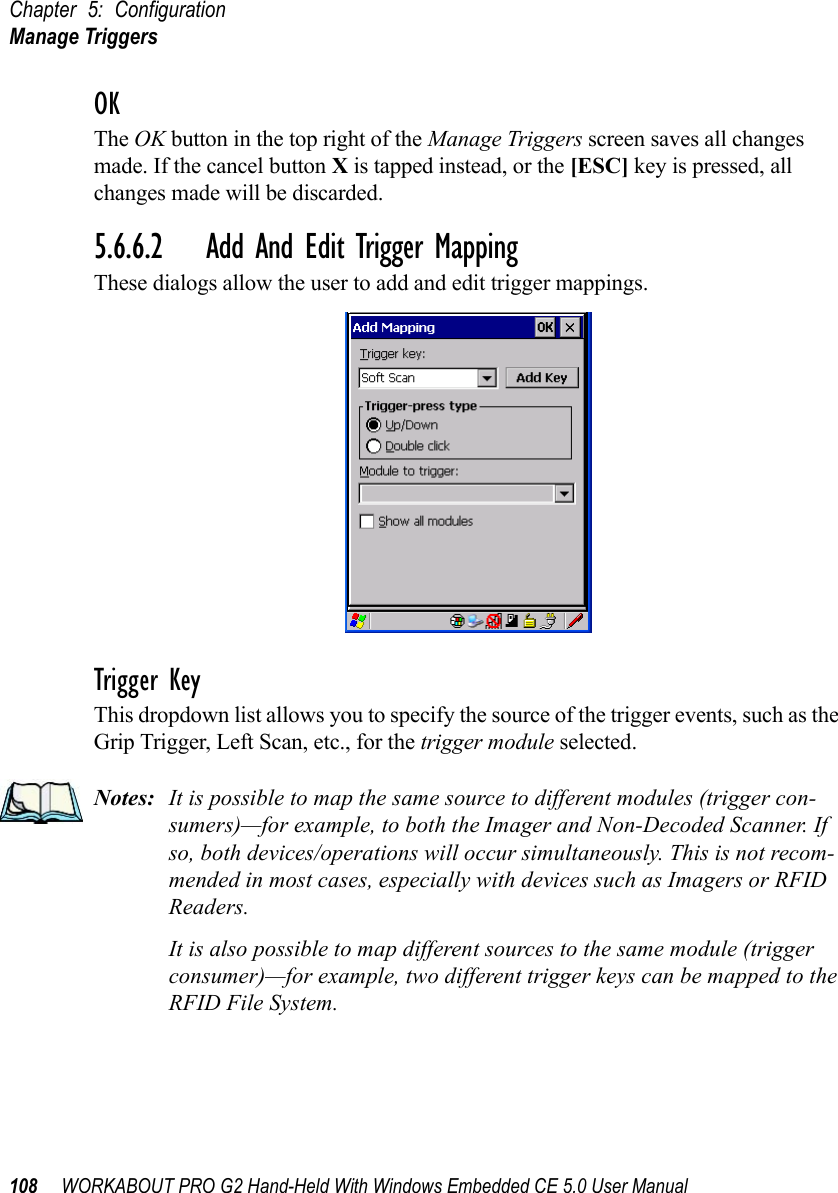 Chapter 5: ConfigurationManage Triggers108 WORKABOUT PRO G2 Hand-Held With Windows Embedded CE 5.0 User ManualOKThe OK button in the top right of the Manage Triggers screen saves all changes made. If the cancel button X is tapped instead, or the [ESC] key is pressed, all changes made will be discarded.5.6.6.2 Add And Edit Trigger MappingThese dialogs allow the user to add and edit trigger mappings. Trigger KeyThis dropdown list allows you to specify the source of the trigger events, such as the Grip Trigger, Left Scan, etc., for the trigger module selected.Notes: It is possible to map the same source to different modules (trigger con-sumers)—for example, to both the Imager and Non-Decoded Scanner. If so, both devices/operations will occur simultaneously. This is not recom-mended in most cases, especially with devices such as Imagers or RFID Readers.It is also possible to map different sources to the same module (trigger consumer)—for example, two different trigger keys can be mapped to the RFID File System.