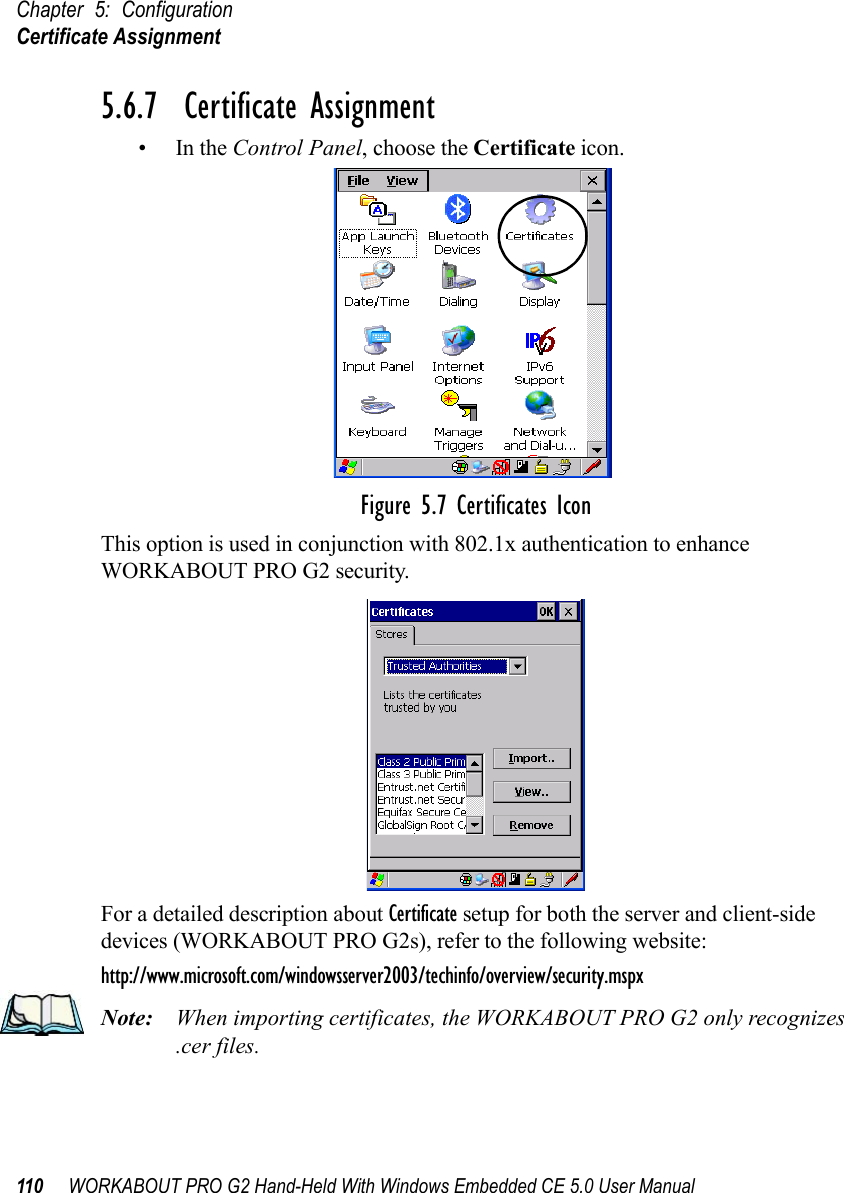 Chapter 5: ConfigurationCertificate Assignment110 WORKABOUT PRO G2 Hand-Held With Windows Embedded CE 5.0 User Manual5.6.7  Certificate Assignment•In the Control Panel, choose the Certificate icon.Figure 5.7 Certificates IconThis option is used in conjunction with 802.1x authentication to enhance WORKABOUT PRO G2 security. For a detailed description about Certificate setup for both the server and client-side devices (WORKABOUT PRO G2s), refer to the following website:http://www.microsoft.com/windowsserver2003/techinfo/overview/security.mspxNote: When importing certificates, the WORKABOUT PRO G2 only recognizes .cer files.