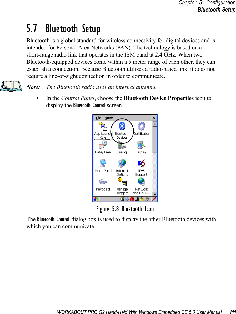 WORKABOUT PRO G2 Hand-Held With Windows Embedded CE 5.0 User Manual 111Chapter 5: ConfigurationBluetooth Setup5.7  Bluetooth SetupBluetooth is a global standard for wireless connectivity for digital devices and is intended for Personal Area Networks (PAN). The technology is based on a short-range radio link that operates in the ISM band at 2.4 GHz. When two Bluetooth-equipped devices come within a 5 meter range of each other, they can establish a connection. Because Bluetooth utilizes a radio-based link, it does not require a line-of-sight connection in order to communicate. Note: The Bluetooth radio uses an internal antenna.•In the Control Panel, choose the Bluetooth Device Properties icon to display the Bluetooth Control screen.Figure 5.8 Bluetooth IconThe Bluetooth Control dialog box is used to display the other Bluetooth devices with which you can communicate.