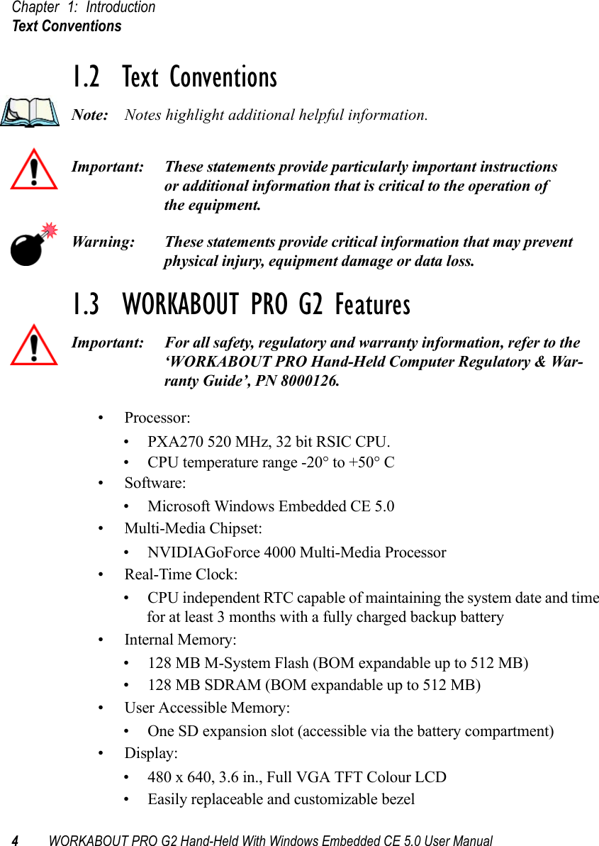 Chapter 1: IntroductionText Conventions4WORKABOUT PRO G2 Hand-Held With Windows Embedded CE 5.0 User Manual1.2  Text ConventionsNote: Notes highlight additional helpful information.Important: These statements provide particularly important instructions or additional information that is critical to the operation of the equipment.Warning: These statements provide critical information that may prevent physical injury, equipment damage or data loss.1.3  WORKABOUT PRO G2 FeaturesImportant: For all safety, regulatory and warranty information, refer to the ‘WORKABOUT PRO Hand-Held Computer Regulatory &amp; War-ranty Guide’, PN 8000126.• Processor:• PXA270 520 MHz, 32 bit RSIC CPU. • CPU temperature range -20° to +50° C• Software:• Microsoft Windows Embedded CE 5.0• Multi-Media Chipset:• NVIDIAGoForce 4000 Multi-Media Processor•Real-Time Clock:• CPU independent RTC capable of maintaining the system date and time for at least 3 months with a fully charged backup battery• Internal Memory:• 128 MB M-System Flash (BOM expandable up to 512 MB)• 128 MB SDRAM (BOM expandable up to 512 MB)• User Accessible Memory:• One SD expansion slot (accessible via the battery compartment)•Display:• 480 x 640, 3.6 in., Full VGA TFT Colour LCD• Easily replaceable and customizable bezel