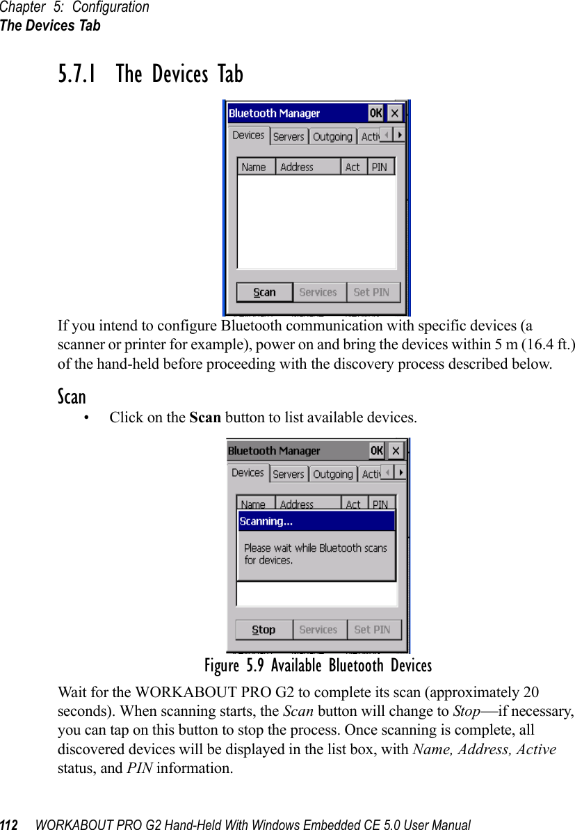 Chapter 5: ConfigurationThe Devices Tab112 WORKABOUT PRO G2 Hand-Held With Windows Embedded CE 5.0 User Manual5.7.1  The Devices TabIf you intend to configure Bluetooth communication with specific devices (a scanner or printer for example), power on and bring the devices within 5 m (16.4 ft.) of the hand-held before proceeding with the discovery process described below.Scan•Click on the Scan button to list available devices.Figure 5.9 Available Bluetooth DevicesWait for the WORKABOUT PRO G2 to complete its scan (approximately 20 seconds). When scanning starts, the Scan button will change to Stop—if necessary, you can tap on this button to stop the process. Once scanning is complete, all discovered devices will be displayed in the list box, with Name, Address, Active status, and PIN information.