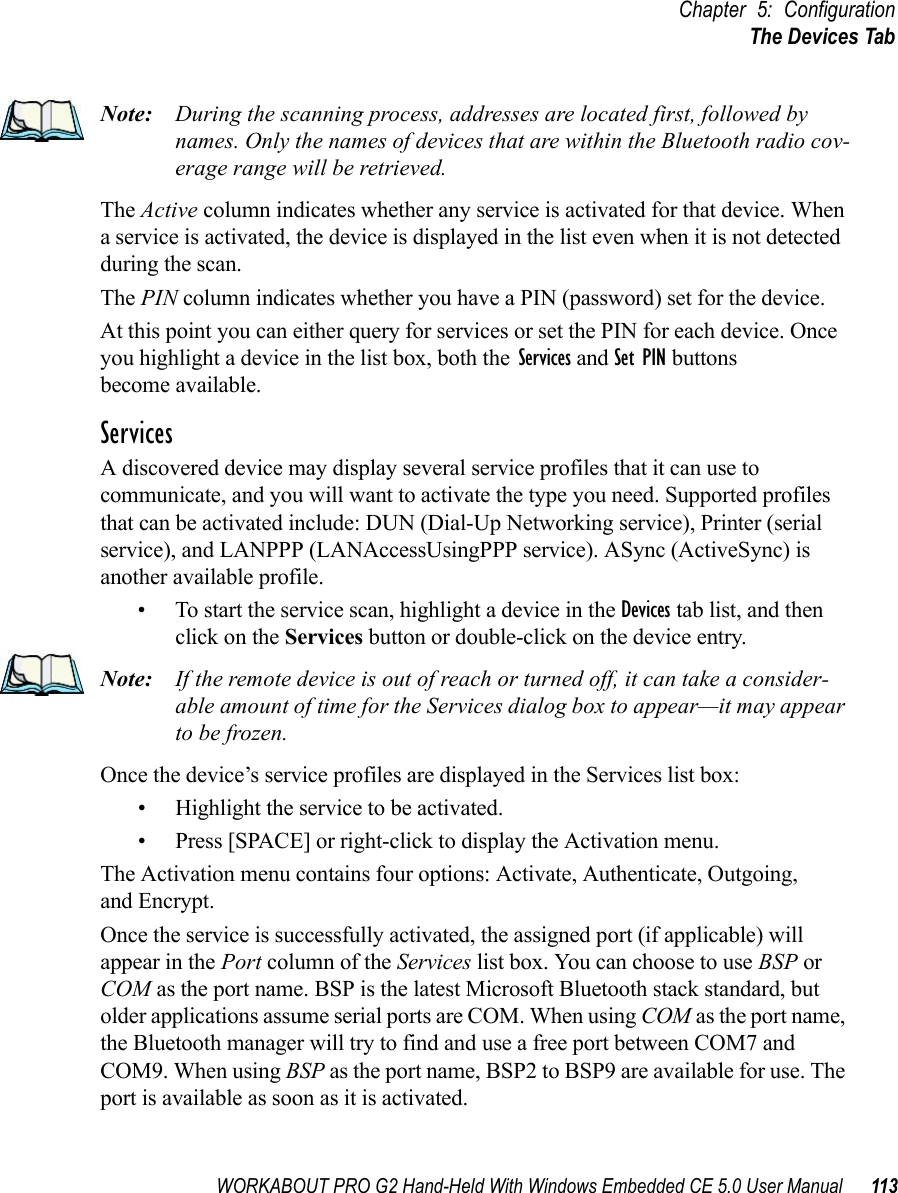 WORKABOUT PRO G2 Hand-Held With Windows Embedded CE 5.0 User Manual 113Chapter 5: ConfigurationThe Devices TabNote: During the scanning process, addresses are located first, followed by names. Only the names of devices that are within the Bluetooth radio cov-erage range will be retrieved.The Active column indicates whether any service is activated for that device. When a service is activated, the device is displayed in the list even when it is not detected during the scan. The PIN column indicates whether you have a PIN (password) set for the device.At this point you can either query for services or set the PIN for each device. Once you highlight a device in the list box, both the Services and Set PIN buttons become available.ServicesA discovered device may display several service profiles that it can use to communicate, and you will want to activate the type you need. Supported profiles that can be activated include: DUN (Dial-Up Networking service), Printer (serial service), and LANPPP (LANAccessUsingPPP service). ASync (ActiveSync) is another available profile.• To start the service scan, highlight a device in the Devices tab list, and then click on the Services button or double-click on the device entry.Note: If the remote device is out of reach or turned off, it can take a consider-able amount of time for the Services dialog box to appear—it may appear to be frozen.Once the device’s service profiles are displayed in the Services list box:• Highlight the service to be activated.• Press [SPACE] or right-click to display the Activation menu.The Activation menu contains four options: Activate, Authenticate, Outgoing,and Encrypt.Once the service is successfully activated, the assigned port (if applicable) will appear in the Port column of the Services list box. You can choose to use BSP or COM as the port name. BSP is the latest Microsoft Bluetooth stack standard, but older applications assume serial ports are COM. When using COM as the port name, the Bluetooth manager will try to find and use a free port between COM7 and COM9. When using BSP as the port name, BSP2 to BSP9 are available for use. The port is available as soon as it is activated.