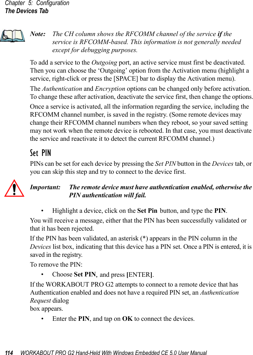 Chapter 5: ConfigurationThe Devices Tab114 WORKABOUT PRO G2 Hand-Held With Windows Embedded CE 5.0 User ManualNote: The CH column shows the RFCOMM channel of the service if the service is RFCOMM-based. This information is not generally needed except for debugging purposes.To add a service to the Outgoing port, an active service must first be deactivated. Then you can choose the ‘Outgoing’ option from the Activation menu (highlight a service, right-click or press the [SPACE] bar to display the Activation menu).The Authentication and Encryption options can be changed only before activation. To change these after activation, deactivate the service first, then change the options.Once a service is activated, all the information regarding the service, including the RFCOMM channel number, is saved in the registry. (Some remote devices may change their RFCOMM channel numbers when they reboot, so your saved setting may not work when the remote device is rebooted. In that case, you must deactivate the service and reactivate it to detect the current RFCOMM channel.) Set PINPINs can be set for each device by pressing the Set PIN button in the Devices tab, or you can skip this step and try to connect to the device first. Important: The remote device must have authentication enabled, otherwise the PIN authentication will fail.• Highlight a device, click on the Set Pin button, and type the PIN.You will receive a message, either that the PIN has been successfully validated or that it has been rejected.If the PIN has been validated, an asterisk (*) appears in the PIN column in the Devices list box, indicating that this device has a PIN set. Once a PIN is entered, it is saved in the registry.To remove the PIN:• Choose Set PIN, and press [ENTER].If the WORKABOUT PRO G2 attempts to connect to a remote device that has Authentication enabled and does not have a required PIN set, an Authentication Request dialogbox appears. • Enter the PIN, and tap on OK to connect the devices.