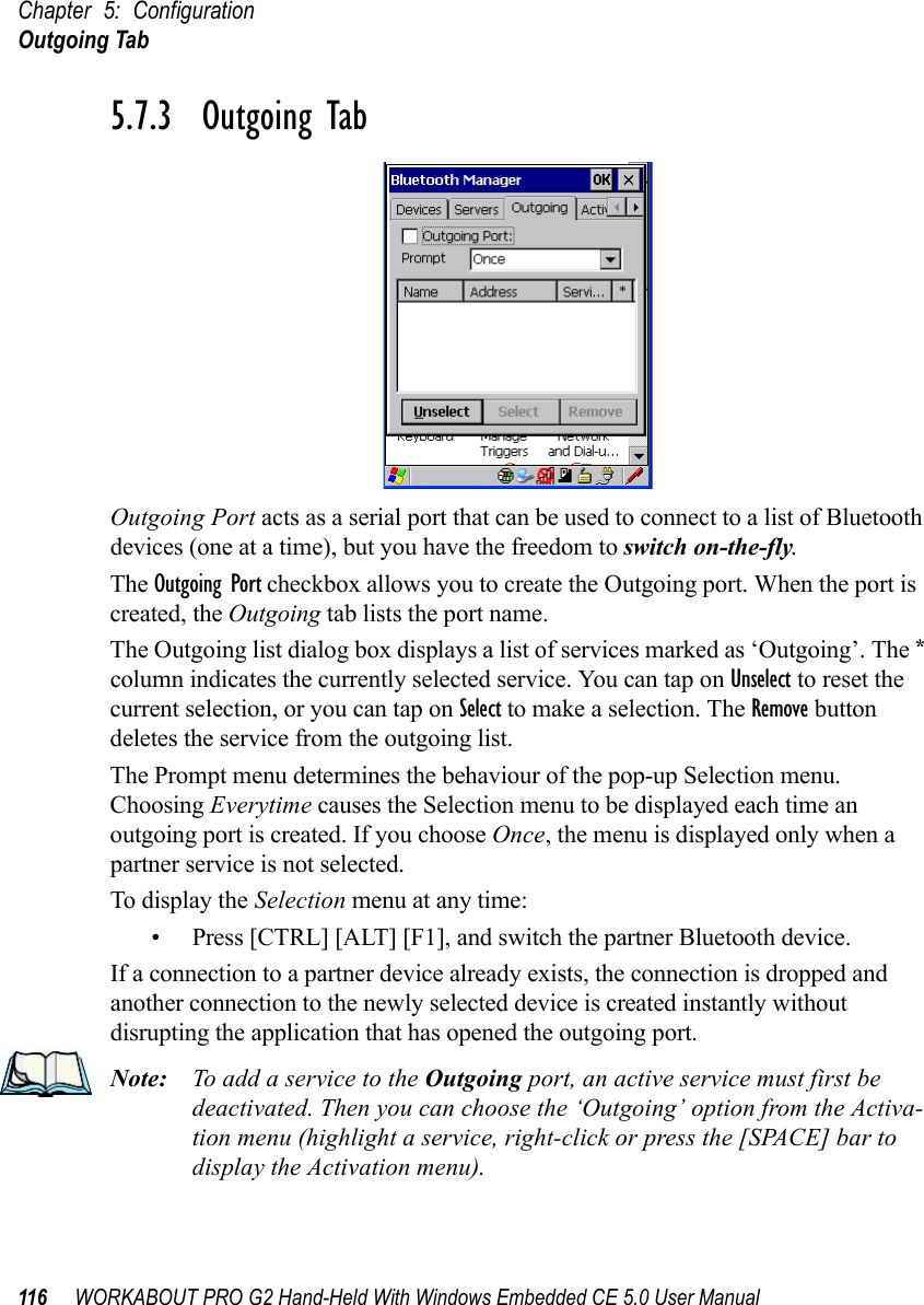 Chapter 5: ConfigurationOutgoing Tab116 WORKABOUT PRO G2 Hand-Held With Windows Embedded CE 5.0 User Manual5.7.3  Outgoing TabOutgoing Port acts as a serial port that can be used to connect to a list of Bluetooth devices (one at a time), but you have the freedom to switch on-the-fly.The Outgoing Port checkbox allows you to create the Outgoing port. When the port is created, the Outgoing tab lists the port name.The Outgoing list dialog box displays a list of services marked as ‘Outgoing’. The * column indicates the currently selected service. You can tap on Unselect to reset the current selection, or you can tap on Select to make a selection. The Remove button deletes the service from the outgoing list.The Prompt menu determines the behaviour of the pop-up Selection menu. Choosing Everytime causes the Selection menu to be displayed each time an outgoing port is created. If you choose Once, the menu is displayed only when a partner service is not selected.To display the Selection menu at any time:• Press [CTRL] [ALT] [F1], and switch the partner Bluetooth device. If a connection to a partner device already exists, the connection is dropped and another connection to the newly selected device is created instantly without disrupting the application that has opened the outgoing port.Note: To add a service to the Outgoing port, an active service must first be deactivated. Then you can choose the ‘Outgoing’ option from the Activa-tion menu (highlight a service, right-click or press the [SPACE] bar to display the Activation menu).