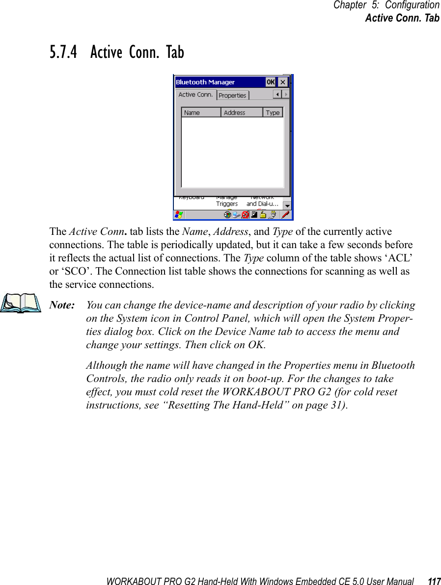 WORKABOUT PRO G2 Hand-Held With Windows Embedded CE 5.0 User Manual 117Chapter 5: ConfigurationActive Conn. Tab5.7.4  Active Conn. TabThe Active Conn. tab lists the Name, Address, and Type of the currently active connections. The table is periodically updated, but it can take a few seconds before it reflects the actual list of connections. The Type column of the table shows ‘ACL’ or ‘SCO’. The Connection list table shows the connections for scanning as well as the service connections.Note: You can change the device-name and description of your radio by clicking on the System icon in Control Panel, which will open the System Proper-ties dialog box. Click on the Device Name tab to access the menu and change your settings. Then click on OK.Although the name will have changed in the Properties menu in Bluetooth Controls, the radio only reads it on boot-up. For the changes to take effect, you must cold reset the WORKABOUT PRO G2 (for cold reset instructions, see “Resetting The Hand-Held” on page 31).