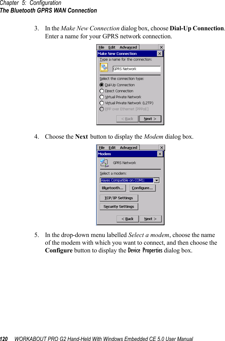 Chapter 5: ConfigurationThe Bluetooth GPRS WAN Connection120 WORKABOUT PRO G2 Hand-Held With Windows Embedded CE 5.0 User Manual3. In the Make New Connection dialog box, choose Dial-Up Connection. Enter a name for your GPRS network connection.4. Choose the Next button to display the Modem dialog box.5. In the drop-down menu labelled Select a modem, choose the name of the modem with which you want to connect, and then choose the Configure button to display the Device Properties dialog box.