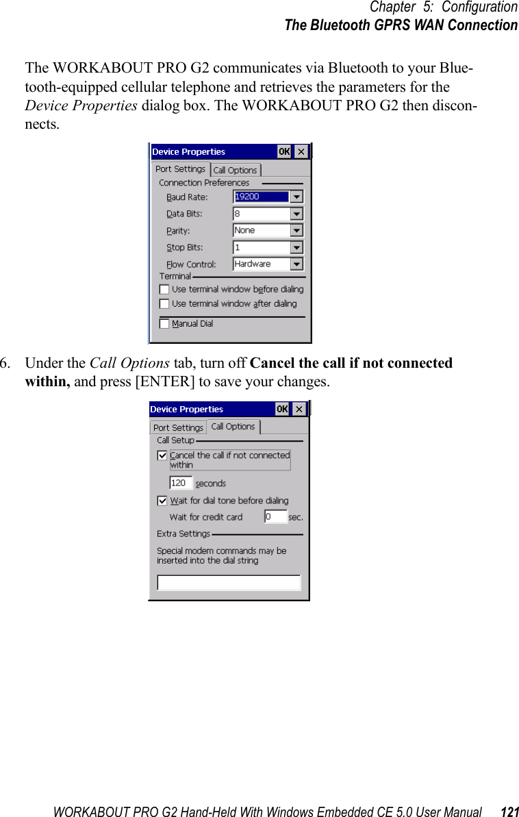 WORKABOUT PRO G2 Hand-Held With Windows Embedded CE 5.0 User Manual 121Chapter 5: ConfigurationThe Bluetooth GPRS WAN ConnectionThe WORKABOUT PRO G2 communicates via Bluetooth to your Blue-tooth-equipped cellular telephone and retrieves the parameters for the Device Properties dialog box. The WORKABOUT PRO G2 then discon-nects.6. Under the Call Options tab, turn off Cancel the call if not connected within, and press [ENTER] to save your changes.