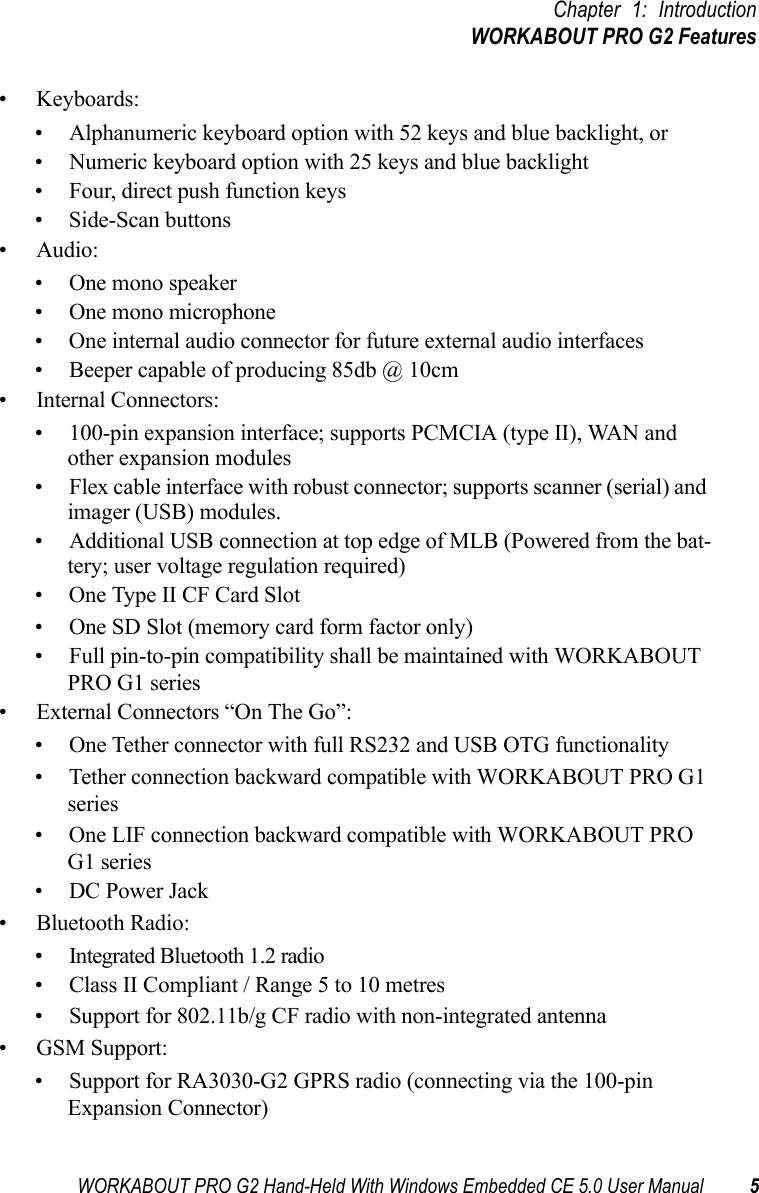 WORKABOUT PRO G2 Hand-Held With Windows Embedded CE 5.0 User Manual 5Chapter 1: IntroductionWORKABOUT PRO G2 Features• Keyboards:• Alphanumeric keyboard option with 52 keys and blue backlight, or• Numeric keyboard option with 25 keys and blue backlight• Four, direct push function keys• Side-Scan buttons• Audio:• One mono speaker• One mono microphone• One internal audio connector for future external audio interfaces• Beeper capable of producing 85db @ 10cm• Internal Connectors:• 100-pin expansion interface; supports PCMCIA (type II), WAN and other expansion modules• Flex cable interface with robust connector; supports scanner (serial) and imager (USB) modules.• Additional USB connection at top edge of MLB (Powered from the bat-tery; user voltage regulation required)• One Type II CF Card Slot• One SD Slot (memory card form factor only)• Full pin-to-pin compatibility shall be maintained with WORKABOUT PRO G1 series• External Connectors “On The Go”:• One Tether connector with full RS232 and USB OTG functionality• Tether connection backward compatible with WORKABOUT PRO G1 series• One LIF connection backward compatible with WORKABOUT PRO G1 series• DC Power Jack• Bluetooth Radio:• Integrated Bluetooth 1.2 radio• Class II Compliant / Range 5 to 10 metres• Support for 802.11b/g CF radio with non-integrated antenna• GSM Support:• Support for RA3030-G2 GPRS radio (connecting via the 100-pin Expansion Connector) 