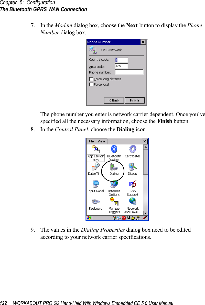 Chapter 5: ConfigurationThe Bluetooth GPRS WAN Connection122 WORKABOUT PRO G2 Hand-Held With Windows Embedded CE 5.0 User Manual7. In the Modem dialog box, choose the Next button to display the Phone Number dialog box.The phone number you enter is network carrier dependent. Once you’ve specified all the necessary information, choose the Finish button.8. In the Control Panel, choose the Dialing icon.9. The values in the Dialing Properties dialog box need to be edited according to your network carrier specifications.